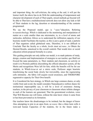 and important thing, the self-criticism, the rating at the end, it will put the
learner itself, the above has to do With the understanding of temperament and
character development of each of Their pupils, mixed methods go beyond will
be able to That knit a multidirectional network does not allow any leak or fall
of Their students to the lag, desertion or misunderstanding of the contents
programmed.
We say the Proposed model, que is " nano "education, Referring
to nanotechnology, Which is dedicated to the monitoring and manipulation of
matter on a scale smaller than one micrometre, ie, to a level of atoms and
molecules; definition Allows us to understand the infiltration capacity of our
heuristic model Facilitates the teacher, as this is just a grain of sand, a particle
of That organism called globalized state, Therefore, it is not difficult to
Conclude That the faculty as a whole, levels must act nano , to Obtain the
Desired Results, unnoticed to the overall controls That would slow or social
education reform proposal formally in a sense.
This guiding principle not only define our model, is to mark patterns of study,
design, creation and Implementation of strategies to our teacher, que Shall not
Exceed the nano parameters, ie, Their students and classroom, no activity or
result is to Promote publicly discrediting the official education system, all the
Merits and recognitions Were left for him, while the benefits will be for our
students, in Which tissue or act a micro scale, Professor anger heuristic
transforming the social body slowly but irreversibly, since the regenerating
cells intimately , the fabric will acquire social awareness, and THEREFORE
regenerative capacity for Their Own benefit.
It is Considered the best strategy, in Which one large common shares, or only
visible front and avoid, the model considers Nanoeducativo million shares for
institutional imperceptible eye, it will be a level of awareness Among
teachers, in the privacy of your classroom or classroom where infinite changes
in each of the learners are generated, That the generational evolution, voice
That Will Become one will listen, without the state know where it came from
or has-been prevented us its formation.
Our teachers know the disadvantages to be isolated, but the danger of know
Also attempting to join in an open front, so weave -like a rhino horn wills it
were-and human Capacities of the students, for in the future make a

 