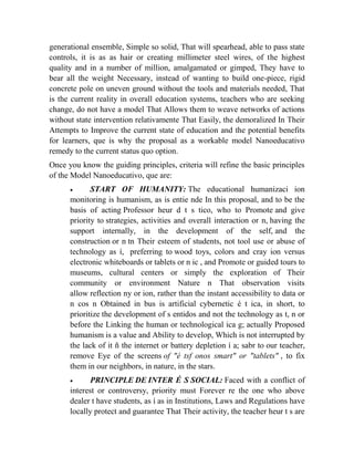 generational ensemble, Simple so solid, That will spearhead, able to pass state
controls, it is as as hair or creating millimeter steel wires, of the highest
quality and in a number of million, amalgamated or gimped, They have to
bear all the weight Necessary, instead of wanting to build one-piece, rigid
concrete pole on uneven ground without the tools and materials needed, That
is the current reality in overall education systems, teachers who are seeking
change, do not have a model That Allows them to weave networks of actions
without state intervention relativamente That Easily, the demoralized In Their
Attempts to Improve the current state of education and the potential benefits
for learners, que is why the proposal as a workable model Nanoeducativo
remedy to the current status quo option.
Once you know the guiding principles, criteria will refine the basic principles
of the Model Nanoeducativo, que are:


START OF HUMANITY: The educational humanizaci ion
monitoring is humanism, as is entie nde In this proposal, and to be the
basis of acting Professor heur d t s tico, who to Promote and give
priority to strategies, activities and overall interaction or n, having the
support internally, in the development of the self, and the
construction or n tn Their esteem of students, not tool use or abuse of
technology as í, preferring to wood toys, colors and cray ion versus
electronic whiteboards or tablets or n ic , and Promote or guided tours to
museums, cultural centers or simply the exploration of Their
community or environment Nature n That observation visits
allow reflection ny or ion, rather than the instant accessibility to data or
n cos n Obtained in bus is artificial cybernetic é t ica, in short, to
prioritize the development of s entidos and not the technology as t, n or
before the Linking the human or technological ica g; actually Proposed
humanism is a value and Ability to develop, Which is not interrupted by
the lack of it ñ the internet or battery depletion í a; sabr to our teacher,
remove Eye of the screens of "é tsf onos smart" or "tablets" , to fix
them in our neighbors, in nature, in the stars.


PRINCIPLE DE INTER É S SOCIAL: Faced with a conflict of
interest or controversy, priority must Forever re the one who above
dealer t have students, as í as in Institutions, Laws and Regulations have
locally protect and guarantee That Their activity, the teacher heur t s are

 