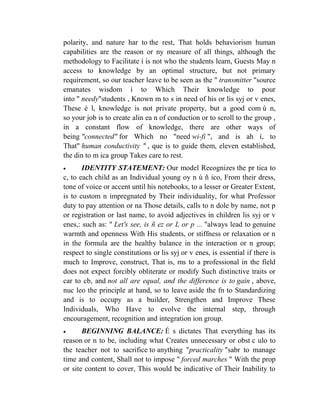 polarity, and nature har to the rest, That holds behaviorism human
capabilities are the reason or ny measure of all things, although the
methodology to Facilitate í is not who the students learn, Guests May n
access to knowledge by an optimal structure, but not primary
requirement, so our teacher leave to be seen as the " transmitter "source
emanates wisdom í to Which Their knowledge to pour
into " needy"students , Known m to s in need of his or lis syj or v enes,
These é l, knowledge is not private property, but a good com ú n,
so your job is to create alin ea n of conduction or to scroll to the group ,
in a constant flow of knowledge, there are other ways of
being "connected" for Which no "need wi-fi ", and is ah í, to
That" human conductivity " , que is to guide them, eleven established,
the din to m ica group Takes care to rest.


IDENTITY STATEMENT: Our model Recognizes the pr tica to
c, to each child as an Individual young oy n ú ñ ico, From their dress,
tone of voice or accent until his notebooks, to a lesser or Greater Extent,
is to custom n impregnated by Their individuality, for what Professor
duty to pay attention or na Those details, calls to n dole by name, not p
or registration or last name, to avoid adjectives in children lis syj or v
enes,: such as: " Let's see, is ñ ez or L or p ... "always lead to genuine
warmth and openness With His students, or stiffness or relaxation or n
in the formula are the healthy balance in the interaction or n group;
respect to single constitutions or lis syj or v enes, is essential if there is
much to Improve, construct, That is, ms to a professional in the field
does not expect forcibly obliterate or modify Such distinctive traits or
car to cb, and not all are equal, and the difference is to gain , above,
nuc leo the principle at hand, so to leave aside the fn to Standardizing
and is to occupy as a builder, Strengthen and Improve These
Individuals, Who Have to evolve the internal step, through
encouragement, recognition and integration ion group.


BEGINNING BALANCE: É s dictates That everything has its
reason or n to be, including what Creates unnecessary or obst c ulo to
the teacher not to sacrifice to anything "practicality "sabr to manage
time and content, Shall not to impose " forced marches " With the prop
or site content to cover, This would be indicative of Their Inability to

 