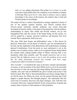 trial t cr t ico, adding information That neither I or n Conoc í a, on the
issue that Could sideline Have the conditions or not elements to display
or Develop Their syj or lis or v enes, there is always a way to expose
knowledge to the senses of the learners, the teacher's duty to find and
Promote group act accordingly.
The model will have a relative Nanoeducativo-strategic approach in honor of
one of the greatest teachers heuristic, best Known scientist, Albert
Einstein, master locksmith, decoder problems, que closed doors, had
developed its heuristic ability, to the point of becoming One with the problem,
understanding its nature, then unfold and Provide solution, not go into
biographical data, take the essence of the human being, not the science, we
will be guided by a human, universal worldview and heuristic first level
towards These expectations, build your own.
This man, With deep human and philosophical sense, it Was known by
physicist, Nobel prize, not the theory of relativity, que was misunderstood in
his time, but his explanation of the photoelectric and its phenomena, including
physical Contributions, From this point we must understand it, not as the
product icon of modern science, rather as an exceptional human being behind
the scientist nobel, making humble tribute to Whom, showing That it was
humanistic rather than scientific, said: "By painful experience info we have
learned That the Sufficient reason is not to solve the problems of our social
life, the subtle penetrating research and scientific work have tragic
complications Often Contributed to humanity " .
This "scientific" , is Considered the same as the basic concepts and principles
of science, as free inventions of the spirit Which invite us not to be successful
men, but men of valor, the same the only thing holding That intuition is really
valuable, who said I did not POSSESS the gift of wonder and excited, I had
better be dead, Who Told us That pretendiéramos not always change things if
we did the same, For Whom the crises was the greatest blessing that Could
happen to people Because She Brought progress, who understand That the
crises born of invention, discovery and major strategies, Also Told him who
overcomes That crisis, surpassed himself, for the inconvenience of people and
country clubs is laziness to find solutions to Their problems.

 