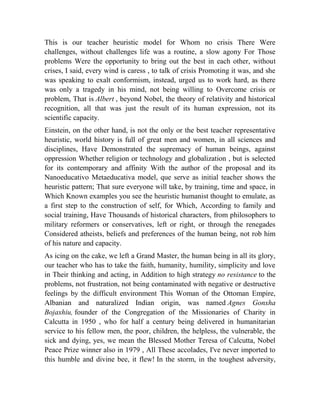 This is our teacher heuristic model for Whom no crisis There Were
challenges, without challenges life was a routine, a slow agony For Those
problems Were the opportunity to bring out the best in each other, without
crises, I said, every wind is caress , to talk of crisis Promoting it was, and she
was speaking to exalt conformism, instead, urged us to work hard, as there
was only a tragedy in his mind, not being willing to Overcome crisis or
problem, That is Albert , beyond Nobel, the theory of relativity and historical
recognition, all that was just the result of its human expression, not its
scientific capacity.
Einstein, on the other hand, is not the only or the best teacher representative
heuristic, world history is full of great men and women, in all sciences and
disciplines, Have Demonstrated the supremacy of human beings, against
oppression Whether religion or technology and globalization , but is selected
for its contemporary and affinity With the author of the proposal and its
Nanoeducativo Metaeducativa model, que serve as initial teacher shows the
heuristic pattern; That sure everyone will take, by training, time and space, in
Which Known examples you see the heuristic humanist thought to emulate, as
a first step to the construction of self, for Which, According to family and
social training, Have Thousands of historical characters, from philosophers to
military reformers or conservatives, left or right, or through the renegades
Considered atheists, beliefs and preferences of the human being, not rob him
of his nature and capacity.
As icing on the cake, we left a Grand Master, the human being in all its glory,
our teacher who has to take the faith, humanity, humility, simplicity and love
in Their thinking and acting, in Addition to high strategy no resistance to the
problems, not frustration, not being contaminated with negative or destructive
feelings by the difficult environment This Woman of the Ottoman Empire,
Albanian and naturalized Indian origin, was named Agnes Gonxha
Bojaxhiu, founder of the Congregation of the Missionaries of Charity in
Calcutta in 1950 , who for half a century being delivered in humanitarian
service to his fellow men, the poor, children, the helpless, the vulnerable, the
sick and dying, yes, we mean the Blessed Mother Teresa of Calcutta, Nobel
Peace Prize winner also in 1979 , All These accolades, I've never imported to
this humble and divine bee, it flew! In the storm, in the toughest adversity,

 