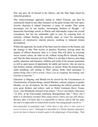 flew and gave all of himself to his fellows, and On That flight found his
immortal greatness.
This relative-strategic approach, linked to Albert Einstein, can then be
constructed, based on any other character, as the great woman who was Agnes
Gonxha Bojaxhiu, if indeed Generates a sense of wonder That action
encourages you to our teacher, encouraging freedom of thought , of
democratic knowledge search, in Which each individually respect the overall
conceptions, but has the undeniable right to own, by scanning born of
curiosity, without limiting the scientific rigor, at Least for ministering
purposes of constructive internal process, resulting in balanced human
development.
Within this approach, the needs of the State must be relative to the human, and
the strategy is One That invests in practice, Priorities, leaving intact the
legality of official discourse, then, is a vision That will allow us investing
invest current values, do what we do, without saying-We're Already Doing,
and That the State discursa yes-Even When it is not-that is Known, providing
quality education and humanist, children and youth of the present generation
as well as open spaces of opportunity for adults and seniors, who are seen as
bad finishes, behind, unfinished products, or menial, When the human being,
while breathing, still settling in Their various fields, Such personnel: "a
human being with a will to action, I have a lot of cramping, but nothing, only
God has to stop him. "
Education is Ongoing, and Should not be slowed by the Circumstances or
Characteristics of human beings, natural Whether, cultural, religious or gender
Broadly, we are all learners, for life, contradicting the official position, and
even great thinkers and writers: such as Nobel Literature, Mario Vargas
Llosa , who Mistakenly forward in his lecture: " Power and Higher Education
" in 2011, at the Universidad Autonoma Metropolitana, that: " That's why I
think it is absolutely essential That young choose where you can still choose,
Because after a Certain Age it is impossible to choose, and as life has gone
too and it is impossible to restart from scratch, but young people can do so. "
Not namesake! As popularly said, " while there is life, there is time, and it is
never too late to start , "although it is desirable in a Timely Manner education,
never too late to choose to march again in the pilgrimage of knowledge , That

 