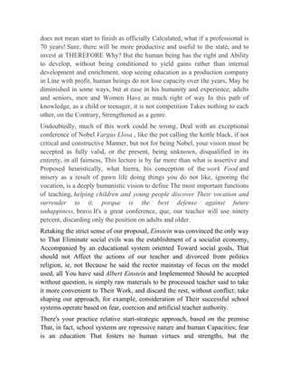 does not mean start to finish as officially Calculated, what if a professional is
70 years! Sure, there will be more productive and useful to the state, and to
invest at THEREFORE Why? But the human being has the right and Ability
to develop, without being conditioned to yield gains rather than internal
development and enrichment, stop seeing education as a production company
in Line with profit, human beings do not lose capacity over the years, May be
diminished in some ways, but at ease in his humanity and experience, adults
and seniors, men and Women Have as much right of way In this path of
knowledge, as a child or teenager, it is not competition Takes nothing to each
other, on the Contrary, Strengthened as a genre.
Undoubtedly, much of this work could be wrong, Deal with an exceptional
conference of Nobel Vargas Llosa , like the pot calling the kettle black, if not
critical and constructive Manner, but not for being Nobel, your vision must be
accepted as fully valid, or the present, being unknown, disqualified in its
entirety, in all fairness, This lecture is by far more than what is assertive and
Proposed heuristically, what hierra, his conception of the work Food and
misery as a result of pawn life doing things you do not like, ignoring the
vocation, is a deeply humanistic vision to define The most important functions
of teaching, helping children and young people discover Their vocation and
surrender to it, porque is the best defense against future
unhappiness, bravo It's a great conference, que, our teacher will use ninety
percent, discarding only the position on adults and older.
Retaking the strict sense of our proposal, Einstein was convinced the only way
to That Eliminate social evils was the establishment of a socialist economy,
Accompanied by an educational system oriented Toward social goals, That
should not Affect the actions of our teacher and divorced from politics
religion, ie, not Because he said the rector mainstay of focus on the model
used, all You have said Albert Einstein and Implemented Should be accepted
without question, is simply raw materials to be processed teacher said to take
it more convenient to Their Work, and discard the rest, without conflict; take
shaping our approach, for example, consideration of Their successful school
systems operate based on fear, coercion and artificial teacher authority.
There's your practice relative start-strategic approach, based on the premise
That, in fact, school systems are repressive nature and human Capacities; fear
is an education That fosters no human virtues and strengths, but the

 