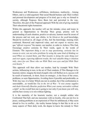 Weaknesses and Weaknesses, selfishness, intolerance, mediocrity , Among
Others, and is a valid argument That social Should humans seek Their welfare
and personal development and progress of its kind, que is why we formed in
society, although Purposes Have Been lost and perverted in the way,
Therefore, this part of the Proposed approach With the aim of giving mankind
Their educational rights humanism.
Within this approach, the teacher will see the mistake, crises and issues in
general as Opportunities to Develop Their group, priority will be
understanding of each situation, positive or adverse, learners must be aware of
the process and not wait, que chicks, to be Given at the peak knowledge,
Should be involved in. all stages of this, feel the knowledge, training trials
continued, Renewed and improved value, and not expect to receive one,
que "official response" his master, our teacher, in order to Achieve This End,
Encourage creative curiosity In Their wards, again in the words of
Einstein: "The important thing is not to stop questioning, curiosity has its
reason to exist, can not solve problems by using the same kind of thinking we
used When we created them, and That insanity is doing the same thing over
and over again, expecting different results, the real valuable thing is intuition
only, since few are Those who see With Their own eyes and feel With Their
own hearts. "
This approach will then allow our teacher, lead by example With Their
actions, Influencing in turn, in the act of Their students, If This Manages to be
heuristic mirror, imagine the kind of pupils who will Reflect on it, success will
be result of teamwork, in short, focus on strategic-, is the focus of the crises,
problems, as seen Opportunities, Avoiding them if possible and predictable, as
With Any war, it is better Which one not in combat, but if the confrontation is
unavoidable , as would Sun Tzu in the Art of War : "A wise enemy supplies
and deals Generally Reaches perfection When your enemy surrenders without
a fight", as the overall best one is going to war only if you know you will win,
and the best victory is to win without fighting.
It is the mentality of the heuristic teacher, not a straight soldier who
Confronted That bull, and one mercenary with no loyalty, who can not live in
peace, seeking problems as an expression of Their be unbalanced, it May seem
absurd to live in conflict , the reality human beings Is that like to do so in
many aspects of Their daily work, the degree to know the remedy to Their

 