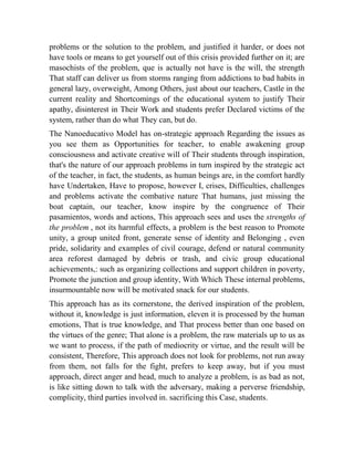 problems or the solution to the problem, and justified it harder, or does not
have tools or means to get yourself out of this crisis provided further on it; are
masochists of the problem, que is actually not have is the will, the strength
That staff can deliver us from storms ranging from addictions to bad habits in
general lazy, overweight, Among Others, just about our teachers, Castle in the
current reality and Shortcomings of the educational system to justify Their
apathy, disinterest in Their Work and students prefer Declared victims of the
system, rather than do what They can, but do.
The Nanoeducativo Model has on-strategic approach Regarding the issues as
you see them as Opportunities for teacher, to enable awakening group
consciousness and activate creative will of Their students through inspiration,
that's the nature of our approach problems in turn inspired by the strategic act
of the teacher, in fact, the students, as human beings are, in the comfort hardly
have Undertaken, Have to propose, however I, crises, Difficulties, challenges
and problems activate the combative nature That humans, just missing the
boat captain, our teacher, know inspire by the congruence of Their
pasamientos, words and actions, This approach sees and uses the strengths of
the problem , not its harmful effects, a problem is the best reason to Promote
unity, a group united front, generate sense of identity and Belonging , even
pride, solidarity and examples of civil courage, defend or natural community
area reforest damaged by debris or trash, and civic group educational
achievements,: such as organizing collections and support children in poverty,
Promote the junction and group identity, With Which These internal problems,
insurmountable now will be motivated snack for our students.
This approach has as its cornerstone, the derived inspiration of the problem,
without it, knowledge is just information, eleven it is processed by the human
emotions, That is true knowledge, and That process better than one based on
the virtues of the genre; That alone is a problem, the raw materials up to us as
we want to process, if the path of mediocrity or virtue, and the result will be
consistent, Therefore, This approach does not look for problems, not run away
from them, not falls for the fight, prefers to keep away, but if you must
approach, direct anger and head, much to analyze a problem, is as bad as not,
is like sitting down to talk with the adversary, making a perverse friendship,
complicity, third parties involved in. sacrificing this Case, students.

 