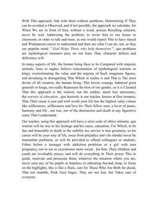 With This approach, link with them without problems, Determining If They
can be avoided is Observed, and if not possible, the approach we calculate, for
When We are in front of him, without a word, actions Resulting solution;
never be wait Addressing the problem, to invite him to our house or
classroom, in order to talk and meet, as one would expect This to have stayed
and Widespread cancer to understand and then see what I can do, not, as they
say popular mind: " God Helps Those who help themselves ", que problems
are mythological monsters prey on our fears That, character defects and
deficiency will.
In many aspects of life, the human being likes to be Compared with majestic
animals, lions or eagles; believe reincarnation of mythological warriors or
kings, overestimating the value and the majesty of Such imaginary figures,
and devaluing or disregarding That Which in reality is and That is The most
divine of all creation, the human being, This heroic courage Admired great
generals or kings, not really Represent the best of our gender, so it is Claimed
That this approach is the warrior, not the soldier, much less mercenary,
the warrior of education , que heuristic is our teacher, knows at first instance,
That Their cause is just and well worth your life has the highest value virtues
like selflessness, selflessness and love for Their fellow men, a lover of peace,
harmony and life , not war, nor of the destruction and death in any figurative
sense That I understand.
Our teacher, using this approach will have a strict code of ethics intimate, que
warrior will be true to his feelings and his cause, education, For Which, to be
fair and honorable to death in the nobility tax service is true greatness, so his
career will be your way of life, away from prejudice and vile slander never be
transmitter problems, or will be provided to offend colleagues or students,
Either before a teenager with addiction problems or a girl with teen
pregnancy, not to act as executioner more social , for him, Their children and
youth are invaluable pieces, and will do everything in Their power This to
guide, motivate and prosecute them, whatever the situation where you are,
never seen any of his pupils as hopeless or educating Second, heap, to focus
on the highlights, this is like a flock, care for Those Who Are Both far ahead,
That not stumble, Peak Gust linger, They are not lost, but Takes care of
everyone.

 
