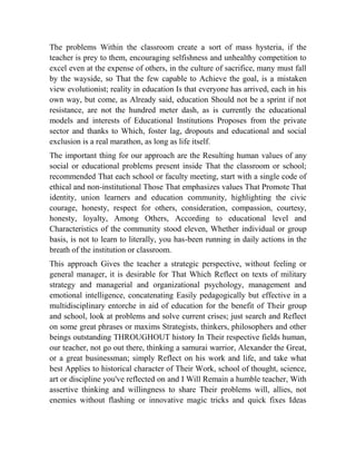 The problems Within the classroom create a sort of mass hysteria, if the
teacher is prey to them, encouraging selfishness and unhealthy competition to
excel even at the expense of others, in the culture of sacrifice, many must fall
by the wayside, so That the few capable to Achieve the goal, is a mistaken
view evolutionist; reality in education Is that everyone has arrived, each in his
own way, but come, as Already said, education Should not be a sprint if not
resistance, are not the hundred meter dash, as is currently the educational
models and interests of Educational Institutions Proposes from the private
sector and thanks to Which, foster lag, dropouts and educational and social
exclusion is a real marathon, as long as life itself.
The important thing for our approach are the Resulting human values of any
social or educational problems present inside That the classroom or school;
recommended That each school or faculty meeting, start with a single code of
ethical and non-institutional Those That emphasizes values That Promote That
identity, union learners and education community, highlighting the civic
courage, honesty, respect for others, consideration, compassion, courtesy,
honesty, loyalty, Among Others, According to educational level and
Characteristics of the community stood eleven, Whether individual or group
basis, is not to learn to literally, you has-been running in daily actions in the
breath of the institution or classroom.
This approach Gives the teacher a strategic perspective, without feeling or
general manager, it is desirable for That Which Reflect on texts of military
strategy and managerial and organizational psychology, management and
emotional intelligence, concatenating Easily pedagogically but effective in a
multidisciplinary entorche in aid of education for the benefit of Their group
and school, look at problems and solve current crises; just search and Reflect
on some great phrases or maxims Strategists, thinkers, philosophers and other
beings outstanding THROUGHOUT history In Their respective fields human,
our teacher, not go out there, thinking a samurai warrior, Alexander the Great,
or a great businessman; simply Reflect on his work and life, and take what
best Applies to historical character of Their Work, school of thought, science,
art or discipline you've reflected on and I Will Remain a humble teacher, With
assertive thinking and willingness to share Their problems will, allies, not
enemies without flashing or innovative magic tricks and quick fixes Ideas

 