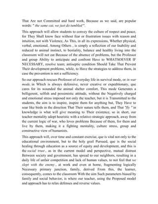 That Are not Committed and hard work, Because as we said, are popular
words: " the same cat, we just do tumbled ".
This approach will allow students to convey the culture of respect and peace,
for They Shall know face without fear or frustration issues with reason and
intuition, not with Violence, As This, in all its expressions, Whether physical,
verbal, emotional, Among Others , is simply a reflection of our Inability and
reduced to animal instinct, to bestiality, balance and healthy living into the
classroom will not eat Because of the absence of problems, but the Professor
and group Ability to anticipate and confront Have to WHATSOEVER IF
NECESSARY, resolve team; antiseptic condition Should Take That Prevent
Their development problems, while, to Have the strategies to address them, in
case the prevention is not a sufficiency.
So our approach rescues Professor of everyday life in survival mode, or in war
mode, in Which is always defensive, never creative or expeditionary, que
cares for its wounded the animal shelter comfort, This mode Generates a
belligerent, selfish and pessimistic attitude, without the Negatively charged
and emotional stress imposed not only the teacher, but it is Transmitted to the
students, the aim is to inspire, inspire them for anything but, They Have to
soar like birds in the direction That Their nature tells them, and That "fly " in
knowledge is what will give meaning to Their existence, so in short, our
teacher mentality adopt heuristic with a relative-strategic approach, away from
the current logic of war, who loves problems Because of them, for them and
live by them, making it a fighting mentality, culture stress, group and
constructive view of humanists.
This approach will, over time and constant exercise, que is vital not only to the
educational environment, but to the holy grail Pursued, que is the social
healing through education as a source of equity and development, and this is
the social trust , as in the current model and perspective, mutual distrust
Between society and government, has spread to our neighbors, resulting in a
daily life of unfair competition and lack of human values, to not feel that we
slept with the enemy , at work and even at home, fragmenting logically
Necessary primary junction, family, derived From this, the learner,
consequently, comes to the classroom With the aim Such parameters biased by
family and social behavior, is where our teacher, using the Proposed model
and approach has to relax defenses and reverse values.

 