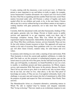 It sucks, starting with the classroom, a new social pact trust , in Which the
protest is more important to say and behave in truth, to apply, for example,
across bureaucratic Countless documents -the original and clear-back to hold
the farce That One as regulating and does another Peak Gust met; social These
matters Governed under oath, will Promote a culture of legality and much
needed effort for our children and youth, to be, in the near future, Citizens
able to pay for a service without having to surveillance camera or not require a
vending machine with glass protection, not to take more than They paid
products.
Currently, Both the educational world, and other bureaucratic, binding of files
and papers, generate only two things: Prevent or hinder access to public
services and paperwork to us que requieren watch over them, and if
Encourage corruption Among Those Who Can Afford the legal That
requirement imposes bureaucratic Admissibility all processed, resulting in the
end, Those Who Have certificates, licenses, services Generally Those are less
fit, but with Achieve Greater resources to them. This approach will assist our
teacher in his task of reversing These guidelines with a to view social trust,
que will allow future Citizens, students today, for solid human and civic
values.
In summary end is betting on a new order, a meeting of men and women, With
Their humanity to divert the current path apathetic selfishness, to retake the
path That leads us, not the economic or technological progress, que are the
actual cancer in cystic the will of the genre, but the staff and social growth, the
other, que will logically, in education, we found Possibility to see it as a tool,
to modify, to recalibrate present and future generations, for Which, respect,
service, and connection With Their peers, be the priority, Because We Know
That if all we care more to give, there is no need to ask, why we know today,
but do not feel, not what we live, what above, is the best That proof of
knowledge are useless, If They are not, if not applied volitionally, Such is the
challenge, is our goal, men and women who feel a Commitment to effort With
the progress of gender and respect for Their environment, Their World, Their
universe.
The Metaeducación Arises as a humanist alternative, contrasting stances in
Which We talk to implant "chips" to humans and integrate materially
That "loving technology" That now stands as an evolutionary response to cure

 