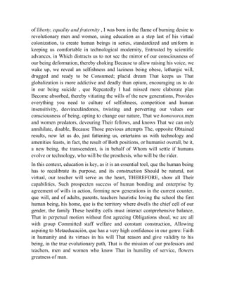 of liberty, equality and fraternity , I was born in the flame of burning desire to
revolutionary men and women, using education as a step last of his virtual
colonization, to create human beings in series, standardized and uniform in
keeping us comfortable in technological modernity, Entrusted by scientific
advances, in Which distracts us to not see the mirror of our consciousness of
our being deformation, thereby choking Because to allow raising his voice, we
wake up, we reveal an selfishness and laziness being obese, lethargic will,
drugged and ready to be Consumed; placid dream That keeps us That
globalization is more addictive and deadly than opium, encouraging us to do
in our being suicide , que Repeatedly I had missed more elaborate plan
Become absorbed, thereby vitiating the wills of the new generations, Provides
everything you need to culture of selfishness, competition and human
insensitivity, desvinculándonos, twisting and perverting our values our
consciousness of being, opting to change our nature, That we homovoros,men
and women predators, devouring Their fellows, and knows That we can only
annihilate, disable, Because Those previous attempts The, opposite Obtained
results, now let us do, just fattening us, entertains us with technology and
amenities feasts, in fact, the result of Both positions, or humanist overall, be it,
a new being, the transcendent, is in behalf of Whom will settle if humans
evolve or technology, who will be the prosthesis, who will be the rider.
In this context, education is key, as it is an essential tool, que the human being
has to recalibrate its purpose, and its construction Should be natural, not
virtual, our teacher will serve as the heart, THEREFORE, show all Their
capabilities, Such prospecten success of human bonding and enterprise by
agreement of wills in action, forming new generations in the current counter,
que will, and of adults, parents, teachers heuristic loving the school the first
human being, his home, que is the territory where dwells the chief cell of our
gender, the family These healthy cells must interact comprehensive balance,
That in perpetual motion without first agreeing Obligations shoal, we are all
with group Committed staff welfare and constant construction, Allowing
aspiring to Metaeducación, que has a very high confidence in our genre: Faith
in humanity and its virtues in his will That reason and give validity to his
being, in the true evolutionary path, That is the mission of our professors and
teachers, men and women who know That in humility of service, flowers
greatness of man.

 