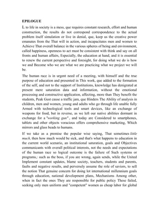 EPILOGUE

L to life in society is a mess, que requires constant research, effort and human
construction, the results do not correspond correspondence to the actual
problem itself simulation or live in denial, que, keep us the creative power
emanates from the That will in action, and incapacitates men and women to
Achieve That overall balance in the various spheres of being and environment,
called happiness, openness to act must be consistent with think and say on all
fronts and human affairs, Especially, the education at hand, and it is essential
to renew the current perspective and foresight, for doing what we do is how
we and Become who we are what we are practicing what we project we will
be.
The human race is in urgent need of a meeting, with himself and the true
purpose of education and presented in This work, que added to the formation
of the self, and not to the support of Institutions, knowledge has denigrated at
present mere saturation data and information, without the emotional
processing and constructive application, affecting, more than They benefit the
students, Peak Gust cause a traffic jam, que Hinders The Ability of analysis in
children, men and women, young and adults who go through life unable fully
Armed with technological tools and smart devices, like an exchange of
weapons for food, but in reverse, as we left our native abilities dormant in
exchange for a "working gun" , and today are Considered to smartphones,
tablets and other objects voracious offers comprehensive marketing, Which
mirrors and glass beads to humans.
If we take as a premise the popular wise saying, That sometimes little
much, then how much would be sick, and that's what happens to education in
the current world scenario, an institutional saturation, goals and Objectives
communicants with overall political interests, not the needs and expectations
of the human race so logical outcome is the failure of Such systems or
programs,: such as the boss, if you are wrong, again sends, while the United
Implement constant updates, blame society, teachers, students and parents,
faults and negative results, and perversely assume the role of saviors, to sell
the notion That genuine concern for doing lot international millennium goals
through education, national development plans, Mechanisms Among other,
when in fact the ones They are responsible for public policy These failed,
seeking only men uniform and "competent" women as cheap labor for global

 