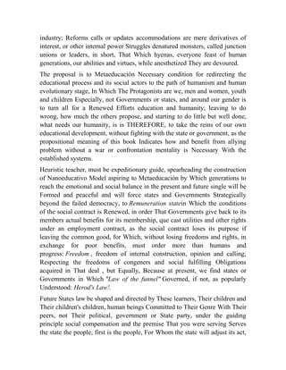 industry; Reforms calls or updates accommodations are mere derivatives of
interest, or other internal power Struggles denatured monsters, called junction
unions or leaders, in short, That Which hyenas, everyone feast of human
generations, our abilities and virtues, while anesthetized They are devoured.
The proposal is to Metaeducación Necessary condition for redirecting the
educational process and its social actors to the path of humanism and human
evolutionary stage, In Which The Protagonists are we, men and women, youth
and children Especially, not Governments or states, and around our gender is
to turn all for a Renewed Efforts education and humanity; leaving to do
wrong, how much the others propose, and starting to do little but well done,
what needs our humanity, is is THEREFORE, to take the reins of our own
educational development, without fighting with the state or government, as the
propositional meaning of this book Indicates how and benefit from allying
problem without a war or confrontation mentality is Necessary With the
established systems.
Heuristic teacher, must be expeditionary guide, spearheading the construction
of Nanoeducativo Model aspiring to Metaeducación by Which generations to
reach the emotional and social balance in the present and future single will be
Formed and peaceful and will force states and Governments Strategically
beyond the failed democracy, to Remuneration statein Which the conditions
of the social contract is Renewed, in order That Governments give back to its
members actual benefits for its membership, que cast utilities and other rights
under an employment contract, as the social contract loses its purpose if
leaving the common good, for Which, without losing freedoms and rights, in
exchange for poor benefits, must order more than humans and
progress: Freedom , freedom of internal construction, opinion and calling;
Respecting the freedoms of congeners and social fulfilling Obligations
acquired in That deal , but Equally, Because at present, we find states or
Governments in Which "Law of the funnel" Governed, if not, as popularly
Understood: Herod's Law!.
Future States law be shaped and directed by These learners, Their children and
Their children's children, human beings Committed to Their Genre With Their
peers, not Their political, government or State party, under the guiding
principle social compensation and the premise That you were serving Serves
the state the people, first is the people, For Whom the state will adjust its act,

 