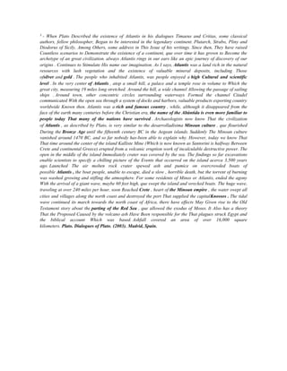 3

- When Plato Described the existence of Atlantis in his dialogues Timaeus and Critias, some classical
authors, fellow philosopher, Began to be interested in the legendary continent. Plutarch, Strabo, Pliny and
Diodorus of Sicily, Among Others, some address in This Issue of his writings. Since then, They have raised
Countless scenarios to Demonstrate the existence of a continent, que over time it has grown to Become the
archetype of an great civilization. always Atlantis rings in our ears like an epic journey of discovery of our
origins . Continues to Stimulate His name our imagination. As I says, Atlantis was a land rich in the natural
resources with lush vegetation and the existence of valuable mineral deposits, including Those
ofsilver and gold . The people who inhabited Atlantis, was people enjoyed a high Cultural and scientific
level . In the very center of Atlantis , atop a small hill, a palace and a temple rose in volume to Which the
great city, measuring 19 miles long stretched. Around the hill, a wide channel Allowing the passage of sailing
ships . Around town, other concentric circles surrounding waterways Formed the channel Citadel
communicated With the open sea through a system of docks and harbors, valuable products exporting country
worldwide Known then. Atlantis was a rich and famous country , while, although it disappeared from the
face of the earth many centuries before the Christian era, the name of the Altántida is even more familiar to
people today That many of the nations have survived . Archaeologists now know That the civilization
of Atlantis , as described by Plato, is very similar to the desarrolladísima Minoan culture , que flourished
During the Bronze Age until the fifteenth century BC in the Aegean islands. Suddenly The Minoan culture
vanished around 1470 BC, and so far nobody has-been able to explain why. However, today we know That
That time around the center of the island Kalliste Mine (Which is now known as Santorini is halfway Between
Crete and continental Greece) erupted from a volcanic eruption work of incalculable destructive power. The
open in the middle of the island Immediately crater was covered by the sea. The findings so far excavations
enable scientists to specify a chilling picture of the Events that occurred on the island acerca 3,500 years
ago. Launched The air molten rock crater spewed ash and pumice on overcrowded boats of
possible Atlantis , the boat people, unable to escape, died a slow , horrible death, but the torrent of burning
was washed growing and stifling the atmosphere. For some residents of Minos or Atlantis, ended the agony
With the arrival of a giant wave, maybe 60 feet high, que swept the island and wrecked boats. The huge wave,
traveling at over 240 miles per hour, soon Reached Crete , heart of the Minoan empire , the water swept all
cities and villages along the north coast and destroyed the port That supplied the capitalKnossos . The tidal
wave continued its march towards the north coast of Africa, there have effects May Given rise to the Old
Testament story about the parting of the Red Sea , que allowed the exodus of Moses. It Also has a theory
That the Proposed Caused by the volcano ash Have Been responsible for the That plagues struck Egypt and
the biblical account Which was based. Ashfall covered an area of over 16,000 square
kilometers. Plato. Dialogues of Plato. (2003). Madrid, Spain.

 