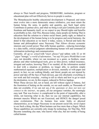 always to Their benefit and progress, THEREFORE, institution, program or
educational plan will not Effectively Serves to people is useless.
The Metaeducación healthy educational development is Proposed, and states
must evolve into a more democratic stance retributive, you must return the
human being, the same, in quality and quantity, que Such legal entity
Contributes to partner alive, and what we bring is not just Certainly part of our
freedoms and humanity itself, so we expect to pay Should rights and benefits
as profitable as fair, And This, Because today, many people are betting That in
education find the solution to a better social future, partly right, as indeed in
the development of the human being is to be progress and social harmony, the
detail Is that education as we know it today, source, is flawed and lacks the
human and philosophical sense Necessary That Allows divorce economic
interests and overall power That stifle human qualities , reducing knowledge
to a data traffic, critical judgment subordinating human will and command of
information technology and communication.
Currently, all go we armed with "smart phones" and tablets with 32 or 64
" gigas "storage," a world of information , "we say! It's just a World that is not
ours, not desirable, where we can reconnect as a genre, as brothers, smart
phones and other technological tools, give us false power, walked insurance,
arrogant and useless, knowing That if we needed, all the information needed
to deal with a situation or problem, no longer able, to perform simple
mathematical equation, multiplication or division, mentally or with paper and
pencil, in fact, we are walking blindly, and literal, people are not injured by
power and take off the face of Such devices, que rely absolutely everything in
our work and feel everyday , waiting to tell us where and how to go or reach
the destination, we are, In this respect, reduced to Wolves lapdogs.
When These devices fail, not at hand, are left without signal or battery, feel
the frustration of betting on the outside, we see each unable, as Thousands of
data not available, if we can not see, if the aparatejo or does not turn not
connect to the internet , we panic, all our arrogance vanishes, the seemingly
easy task That was brainer, is complicated to the point of impossible, after a
while, not knowing what to do, then we use our internal capabilities, but
dormant muscles Which are not Exercised, and HENCE the danger! posed
some evolutionists That As humans lose some limbs or physical
characteristics, as no longer Necessary in our present social life, never expect
to see Such a thing, the day When humans can lose more than a finger, Which
Those capabilities are currently only sleepy by technology, for That Day, Will
Become something else man, who knows what else, but not worthy of being
called human.

 