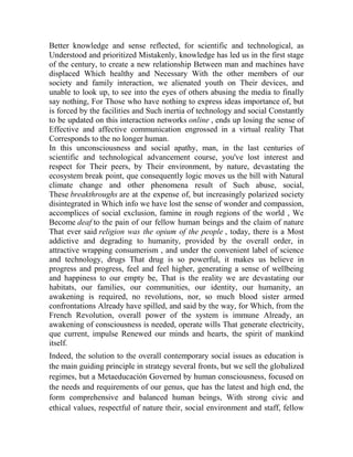 Better knowledge and sense reflected, for scientific and technological, as
Understood and prioritized Mistakenly, knowledge has led us in the first stage
of the century, to create a new relationship Between man and machines have
displaced Which healthy and Necessary With the other members of our
society and family interaction, we alienated youth on Their devices, and
unable to look up, to see into the eyes of others abusing the media to finally
say nothing, For Those who have nothing to express ideas importance of, but
is forced by the facilities and Such inertia of technology and social Constantly
to be updated on this interaction networks online , ends up losing the sense of
Effective and affective communication engrossed in a virtual reality That
Corresponds to the no longer human.
In this unconsciousness and social apathy, man, in the last centuries of
scientific and technological advancement course, you've lost interest and
respect for Their peers, by Their environment, by nature, devastating the
ecosystem break point, que consequently logic moves us the bill with Natural
climate change and other phenomena result of Such abuse, social,
These breakthroughs are at the expense of, but increasingly polarized society
disintegrated in Which info we have lost the sense of wonder and compassion,
accomplices of social exclusion, famine in rough regions of the world , We
Become deaf to the pain of our fellow human beings and the claim of nature
That ever said religion was the opium of the people , today, there is a Most
addictive and degrading to humanity, provided by the overall order, in
attractive wrapping consumerism , and under the convenient label of science
and technology, drugs That drug is so powerful, it makes us believe in
progress and progress, feel and feel higher, generating a sense of wellbeing
and happiness to our empty be, That is the reality we are devastating our
habitats, our families, our communities, our identity, our humanity, an
awakening is required, no revolutions, nor, so much blood sister armed
confrontations Already have spilled, and said by the way, for Which, from the
French Revolution, overall power of the system is immune Already, an
awakening of consciousness is needed, operate wills That generate electricity,
que current, impulse Renewed our minds and hearts, the spirit of mankind
itself.
Indeed, the solution to the overall contemporary social issues as education is
the main guiding principle in strategy several fronts, but we sell the globalized
regimes, but a Metaeducación Governed by human consciousness, focused on
the needs and requirements of our genus, que has the latest and high end, the
form comprehensive and balanced human beings, With strong civic and
ethical values, respectful of nature their, social environment and staff, fellow

 