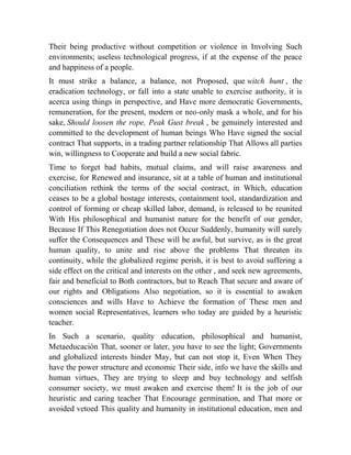 Their being productive without competition or violence in Involving Such
environments; useless technological progress, if at the expense of the peace
and happiness of a people.
It must strike a balance, a balance, not Proposed, que witch hunt , the
eradication technology, or fall into a state unable to exercise authority, it is
acerca using things in perspective, and Have more democratic Governments,
remuneration, for the present, modern or neo-only mask a whole, and for his
sake, Should loosen the rope, Peak Gust break , be genuinely interested and
committed to the development of human beings Who Have signed the social
contract That supports, in a trading partner relationship That Allows all parties
win, willingness to Cooperate and build a new social fabric.
Time to forget bad habits, mutual claims, and will raise awareness and
exercise, for Renewed and insurance, sit at a table of human and institutional
conciliation rethink the terms of the social contract, in Which, education
ceases to be a global hostage interests, containment tool, standardization and
control of forming or cheap skilled labor, demand, is released to be reunited
With His philosophical and humanist nature for the benefit of our gender,
Because If This Renegotiation does not Occur Suddenly, humanity will surely
suffer the Consequences and These will be awful, but survive, as is the great
human quality, to unite and rise above the problems That threaten its
continuity, while the globalized regime perish, it is best to avoid suffering a
side effect on the critical and interests on the other , and seek new agreements,
fair and beneficial to Both contractors, but to Reach That secure and aware of
our rights and Obligations Also negotiation, so it is essential to awaken
consciences and wills Have to Achieve the formation of These men and
women social Representatives, learners who today are guided by a heuristic
teacher.
In Such a scenario, quality education, philosophical and humanist,
Metaeducación That, sooner or later, you have to see the light; Governments
and globalized interests hinder May, but can not stop it, Even When They
have the power structure and economic Their side, info we have the skills and
human virtues, They are trying to sleep and buy technology and selfish
consumer society, we must awaken and exercise them! It is the job of our
heuristic and caring teacher That Encourage germination, and That more or
avoided vetoed This quality and humanity in institutional education, men and

 