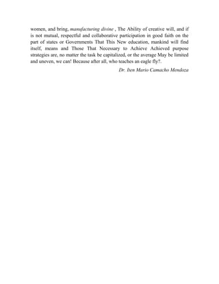 women, and bring, manufacturing divine , The Ability of creative will, and if
is not mutual, respectful and collaborative participation in good faith on the
part of states or Governments That This New education, mankind will find
itself, means and Those That Necessary to Achieve Achieved purpose
strategies are, no matter the task be capitalized, or the average May be limited
and uneven, we can! Because after all, who teaches an eagle fly?.
Dr. Iten Mario Camacho Mendoza

 