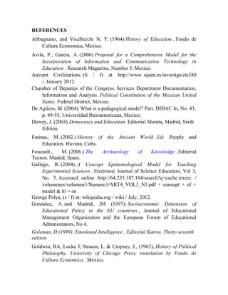 REFERENCES
Abbagnano, and Visalberchi N, Y. (1964) History of Education . Fondo de
Cultura Economica, Mexico.
Avila, P., Garcia, A. (2006) Proposal for a Comprehensive Model for the
Incorporation of Information and Communication Technology in
Education . Research Magazine, Number 5. Mexico.
Ancient Civilizations. (S / f) at http://www. ujaen.es/investiga/cts380
/. January 2012.
Chamber of Deputies of the Congress. Services Department Documentation,
Information and Analysis. Political Constitution of the Mexican United
States. Federal District, Mexico.
De Agüero, M. (2004). What is a pedagogical model? Part. DIDAC In, No. 43,
p. 49-55, Universidad Iberoamericana, Mexico.
Dewey, J. (2004) Democracy and Education. Editorial Morata, Madrid, Sixth
Edition.
Farinas, M. (2002.) History of the Ancient
Education. Havana, Cuba.

World . Ed: People and

Foucault ,
M. (2006.) The
Archaeology
of
Knowledge . Editorial
Tecnos. Madrid, Spain.
Gallego, R. (2004). A Concept Epistemological Model for Teaching
Experimental Sciences . Electronic Journal of Science Education, Vol 3,
No. 3. Accessed online http://64.233.187.104/search?q=cache:n/reec /
volumenes/volumen3/Numero3/ART4_VOL3_N3.pdf + concept + of +
model & hl = en
George Polya, (s / f) at: wikipedia.org / wiki / July, 2012.
Gonzalez, A. and Madrid, JM (1997): Socioeconomic Dimension of
Educational Policy in the EU countries , Journal of Educational
Management Organization and the European Forum of Educational
Administrators, No 4.
Goleman, D (1999). Emotional Intelligence . Editorial Kairos. Thirty-seventh
edition.
Goldwin, RA, Locke J, Strauss, L. & Cropsey, J., (1963), History of Political
Philosophy, University of Chicago Press, translation by Fondo de
Cultura Economica , Mexico.

 