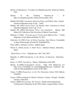 History of Education (s / f) in http://es.wikipedia.org/wiki/. Retrieved, March,
2012.
History
of
the
Teaching
Function. (S
http://es.wikipedia.org/wiki/. Retrieved November, 2012.

/

f):

Madrid, JM (1992): Community Education Policy and Welfare State , Journal
Annals of Education, Issue 10, pp. .. 79-86.
Madrid, JM (1993): Social Policy and Welfare State comuntaria in Social
Education Magazine, Issue 9, pp. 15-22.
Madrid JM (2003): Educational Policy and Legislation . . Murcia, DM
Editor ICE Collection of the University of Murcia Texts-Guide.
Martinez, Y (2008). " From the age of 12 Learn from Different Way " . Trends
Magazine 21 (ed.) Retrieved March 19, 2012.
Oakeshott, M. (2009.) Voice of Liberal Learning . Katz Editores. Consultable
in: http://books.google.es/books?id=YjJanDqwP3oC .
Plato. (2003 ). Dialogues of Plato . Madrid, Spain.
Punset E, (2010). journey to Mind Power , Editorial Destino, Barcelona,
Spain.
. Rationalism (s / f) in: . wikipedia.org / wiki / June, 2012.
Redondo, E. (2001) Introduction to the History of Education , Barcelona,
Ariel.
Reyes, A. (1947). Justo Sierra . Mexico: Publications of the SEP.
Sharon, D. (2004), Geographical Society . . Siglo XXI Editores de CV
http://www Consultable CA: lasociedadgeografica.com / traditions / thecaste-in-india-geographical-society-of-the-india /
Terigi, F (2006) Perspectives on the Ten Elementary School. XXI Editores
Argentina.
Unesco (2003). pedagogical Manual Initiation Complex Thought . Ecuador,
Arroyave, Dora Inés
Unesco. (2009) The Learning: The Treasure . Report of the International
Commission on Education for the XXI Century. Jacques Delors. France.

 