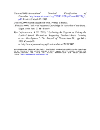 Unesco (2006). International
Standard
Classification
of
Education . http://www.uis.unesco.org/TEMPLATE/pdf/isced/ISCED_E.
pdf . Retrieved March 19, 2012 .
Unesco (2000) World Education Forum. Printed in France.
. Unesco (1999) The Seven Necessary Knowledge for Education of the future .
Edgar Morin Paris 07 SP - France.
Van Duijvenvoorde, A CK (2008). " Evaluating the Negative or Valuing the
Positive? Neural Mechanisms Supporting Feedback-Based Learning
across Development " . The Journal of Neuroscience 28 : pp. 94959503. Consutable
in: http://www.jneurosci.org/cgi/content/abstract/28/38/9495 .
. (1998)
BOOK IN PDF FORM, ONLY FOR EDUCATIONAL INSTITUTIONS AND NON-GOVERNMENTAL ORGANIZATIONS,
TO BE INCLUDED IN THE VIRTUAL LIBRARY A STUDY respective EFFECTS, QUERY, ANALYSIS AND
DISSEMINATION. NOT
FOR
TOTAL
OR
PARTIAL
REPRODUCTION
FOR
PROFIT. ORDERING
CONTACT: PROFESORHEURISTICO@HOTMAIL.COM

 