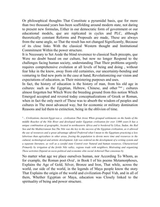 Or philosophical thoughts That Constitute a pyramidal basis, que for more
than two thousand years has-been scaffolding around modern state, not daring
to present new formulas, Either in our democratic form of government or our
educational models, que are replicated in cycles and PLC, although
theoretically constant Reforms and Proposals are made, These are always
from the same angle, so That the result has not changed Significantly, Because
of its close links With the classical Western thought and Institutional
Commitment Within the power structure.
It is Necessary to Set Aside the blind reverence to classical Such precepts, que
Were no doubt based on our culture, but now no longer Respond to the
challenges facing human society, understanding That Their problems urgently
requires comprehensive evolution at all levels of being and doing , without
fear hike in the know, away from old certainties, our uncertainty-bending and
venturing to find new ports in the case at hand, Revolutionizing our vision and
expectations of education, as Their ministering purposes and uses.
In fact, the history of education is the history of man, from his old age in
cultures: such as the Egyptian, Hebrew, Chinese, and other four ; cultures
almost forgotten but Which Were the breeding ground from this notion Which
Emerged accepted and revered today conceptualizations of Greek or Roman,
when in fact the only merit of These was to absorb the wisdom of peoples and
cultures in The most advanced way, but for economic or military domination
Reasons and led them to extinction, being in the oblivion of time.
4

-. Civilizations Ancient Egypt was a . civilization That Arose When grouped settlements on the banks of the
middle Reaches of the Nile River and developed under Egyptian civilization for over 3,000 years It has a
unique combination of geographic, located in northeastern Africa and is bordered by Libya, Sudan, the Red
Sea and the Mediterranean Sea The Nile was the key to the success of the Egyptian civilization, as it allowed
the use of resources and a great advantage offered Preferred what I mean to the Egyptians practicing a less
laborious than agriculture in other areas, freeing the population to devote more time and resources to the
cultural, technological and artistic development. Life was ordered on the development of a writing system and
a separate literature, as well as a careful state Control over Natural and human resources, Characterized
Primarily by irrigation of the fertile Nile valley, regions trade with neighbors. Motivating and organizing
These activities Depend on socio-political and economic elite social Achieved That consensus by

No matter what age we place ourselves human, nor According To Whom, as
for example, the Roman poet Ovid , in Book I of his poems Metamorphoses,
Explains the Age of Gold, Silver, Bronze and Iron, That while, across the
world, our side of the world, in the legends of Maya people know the story
That Explains the origin of the world and civilization-Popol Vuh, and in all of
them, Whether Egyptian or Maya, education was Closely linked to the
spirituality of being and power structure.

 