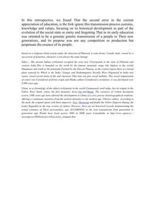 In this retrospective, we found That the second error in the current
appreciation of education, is the fork ignore this transmission process customs,
knowledge and values, focusing on its historical development as part of the
evolution of the social state or entity and forgetting That in its early education
was oriented to be a genuine genetic transmission of a people to Their new
generations, and its purpose was not any competition or production but
perpetuate the essence of its people.
based on a religious belief system under the direction of Pharaoh, a semi-divine, Usually male, owned by a
succession of dynasties, character is not always the same lineage.
India : . The ancient Indian civilization occupied the area now Corresponds to the state of Pakistan and
western India This is bounded on the north by the famous mountain range (the highest in the world)
Himalayas and south to the peninsula Formed by the Deccan Plateau, in the central region there is a broad
plain watered by Which is the Indus, Ganges and Brahnmaputra. Socially Were Organized in India into
castes, closed social strata of life and character That does not give social mobility. This social organization
of castes was Considered of divine origin and Hindu culture Considered a revelation, it was developed over
3,000 years ago.
China, as a chronology of the oldest civilizations in the world Continuously until today, has its origins in the
Yellow River basin, where the first dynasties Arose Xia and Shang . The existence of written documents
acerca 3500 years ago have allowed the development in China of a very precise historiographical tradition,
offering a continuous narrative from the earliest dynasties to the modern age. Chinese culture, According to
the myth, the original opens with three emperors: Fuxi ,Shennong and finally the Yellow Emperor Huang, the
Latter Regarded as the true creator of culture. However, there are no historical records demonstrating the
actual existence of These personalities, que ACCORDING to the oral transmission from generation to
generation ago Would have lived acerca 5000 to 6000 years. Consultable at http://www. ujaen.es /
investiga/cts380/historia/civilizaciones_antiguas.htm

 