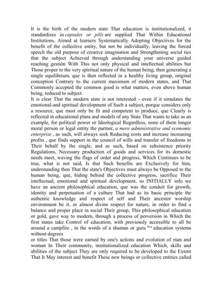 It is the birth of the modern state That education is institutionalized, it
standardizes in capsules or pills are supplied That Within Educational
Institutions, Aimed at learners Systematically Adopting Objectives for the
benefit of the collective entity, but not be individually, leaving the forced
speech the old purpose of creative imagination and Strengthening social ties
that the subject Achieved through understanding your universe guided
reaching gestión With This not only physical and intellectual abilities but
Those proper to the very spiritual nature of the human being, then generating a
single equilibrium, que is then reflected in a healthy living group, original
conception Contrary to the current maximum of modern states, and That
Commonly accepted the common good is what matters, even above human
being, reduced to subject.
It is clear That the modern state is not interested - even if it simulates the
emotional-and spiritual development of Such a subject, porque considers only
a resource, que must only be fit and competent to produce, que Clearly is
reflected in educational plans and models of any State That wants to take as an
example, for political power or Ideological Regardless, none of them longer
moral person or legal entity the partner, a mere administrative and economic
enterprise , as such, will always seek Reducing costs and increase increasing
profits , que finds support in the council of wills and transfer of freedoms in
Their behalf by the single, and as such, based on subsistence priority
Regulations, Necessary production of goods and services for its domestic
needs meet, waving the flags of order and progress, Which Continues to be
true, what is not said, Is that Such benefits are Exclusively for him,
understanding then That the state's Objectives must always be Opposed to the
human being, que, hiding behind the collective progress, sacrifice Their
intellectual, emotional and spiritual development, so INITIALLY info we
have an ancient philosophical education, que was the conduit for growth,
identity and perpetuation of a culture That had as its basic principle the
authentic knowledge and respect of self and Their ancestor worship
environment be it, or almost divine respect for nature, in order to find a
balance and proper place in social Their group, This philosophical education
or gold, gave way to modern, through a process of perversion in Which the
first states take Control of education, with previously accessible to all be
around a campfire , in the words of a shaman or guru five education systems
without degrees
or titles That those were earned by one's actions and evolution of man and
woman In Their community, institutionalized education Which, skills and
abilities of the subject They are only required to be developed to the Extent
That It May interest and benefit These new beings or collective entities called

 