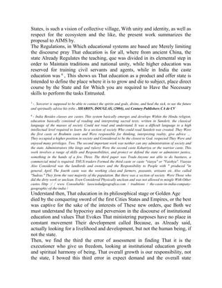 States, is such a vision of collective village, With unity and identity, as well as
respect for the ecosystem and the like, the present work summarizes the
proposal to AIMS by.
The Regulations, in Which educational systems are based are Merely limiting
the discourse pray That education is for all, where from ancient China, the
state Already Regulates the teaching, que was divided in its elemental step in
order to Maintain traditions and national unity, while higher education was
reserved for training civil servants and agents, while in India the caste
education was 6 , This shows us That education as a product and offer state is
Intended to define the place where it is to grow and die to subject, place direct
course by the State and for Which you are required to Have the Necessary
skills to perform the tasks Entrusted.
5

-. Sorcerer is supposed to be able to contact the spirits and gods, divine, and heal the sick, to see the future
and spiritually advise his tribe . SHARON, DOUGLAS, (2004), xxi Century Publishers CA de CV
6

- India Besides classes are castes. This system basically emerges and develops Within the Hindu religion,
education basically consisted of reading and interpreting sacred texts, written in Sanskrit, the classical
language of the masses of society Could not read and understand. It was a difficult language to a high
intellectual level required to learn. So a section of society Who could read Sanskrit was created. They Were
the first caste or Brahmin caste and Were responsible for thinking, interpreting reality, give advice ...
They occupied a higher position in society and Considered to be the closest to God. respected They Were and
enjoyed many privileges. Two. The second important work was neither can any administration of society and
the state. Administrators (the kings and rulers) Were the second caste Kshatriya or the warrior caste. This
work involves a range of skills and Responsibilities, and protect or defend the state or administer justice,
something in the hands of a few. Three. The third paper was Trade.Anyone not able to do business, a
commercial mind is required. THUS traders Formed the third caste or caste "viasya" or "Vaishya". Viasyas
Also Considered was the landlords and owners and the Responsibility to People with " produced "in
general. April. The fourth caste was the working class and farmers, peasants, artisans etc. Also called
"Sudras." They form the vast majority of the population. But there was a section of society. Were Those who
did the dirty work or unclean. Even Considered Physically unclean and was not allowed to mingle With Other
castes. Http :/ / www Consultable: lasociedadgeografica.com / traditions / the-caste-in-india-companygeographic-of-the-india /

Understand then, That education in its philosophical stage or Golden Age
died by the conquering sword of the first Cities States and Empires, or the best
was captive for the sake of the interests of These new orders, que Both we
must understand the hypocrisy and perversion in the discourse of institutional
education and values That Evokes That ministering purposes have no place in
constant movement Their development called Because, as Already said,
actually looking for a livelihood and development, but not the human being, if
not the state.
Then, we find the third the error of assessment in finding That it is the
executioner who give us freedom, looking at institutional education growth
and spiritual harmony of being, That overall growth is our responsibility, not
the state, I bowed this third error in expect demand and the overall state

 
