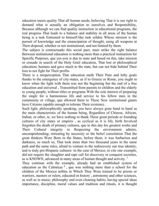 education meets quality That all human needs, believing That it is our right to
demand what is actually an obligation to ourselves and Responsibility,
Because although we can find quality instruction in educational programs, the
real progress That leads to a balance and stability in all areas of the human
being is a task Entrusted to himself-like task soldier Whose mission is the
pursuit of knowledge and the emancipation of thought, using all weapons at
Their disposal, whether or not institutional, and not limited by them.
The subject is contractuado this social pact, must strike the right balance
Between institutional education is nothing more than a practical instruction for
Specific Purposes, que yes-you is due to state and based on this, take mission
or crusade in search of the Holy Grail education, That lost or philosophical
education; humans and gave much to the state, but can not hide behind Their
loss to not fight for Their profits.
There is a misperception That education meth Their Pure and lofty goals
thanks to the emergence of city-states, as if to Greece or Rome, you ought to
know when the light with them was not the beginning but the end of a free
education and universal , Transmitted from parents to children and the elderly
to young people, without titles or programs With the sole interest of preparing
the single for a harmonious life and service to his fellow men in the
community or village, que allowed them to These New institutional giants
have Citizens capable enough to tolerate Their existence.
Such light, philosophically speaking, you have always gone hand in hand as
the main characteristic of the human being, Regardless of Chinese, African,
Indian, or other, ie, we have nothing to thank These great periods or founding
cultures of city states or empires , as cyclical as it is life, birth Involved
forgotten the death of primary cultures, que to this day his greatest works and
Their Cultural integrity in Respecting the environment admire,
uncomprehending; retreating by necessity or the belief consolation That the
great thinkers Were Born in the States, before them, it was barbarism and
darkness, so much so, That took more than two thousand years in the same
path and the same rules, afraid to venture to the rediscovery our true identity,
and is truly pre-Hispanic cultures- in the case of Mexico, to cite one example,
did not require the slaughter and rape call for discovery or conquest societies,
as is KNOWN, advanced in many areas of human thought and activity. 7
They continue with the example, already had an established system of
education as the Calmécac 8 , que was nothing more than a school for the
children of the Mexica nobles in Which They Were trained to be priests or
warriors, masters or rulers, educated in history , astronomy and other sciences,
as well as in music, philosophy and even cleaning habits, having special ideas
importance, discipline, moral values and tradition and rituals, it is thought

 