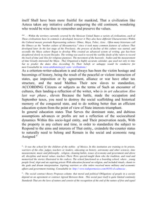 itself Shall have been more fruitful for mankind, That a civilization like
Azteca taken any initiative called conquering the old continent, wondering
who would be wise then to remember and preserve the values.
July

. - Within the territory currently covered by the Mexican United States a variety of civilizations, each of
These civilizations have in common is developed, however it They also have different Characteristics Within
the Cultural mosaic protrude Representing cultures: Olmec, Maya, Toltec, Aztec . Often many historians call
the Olmecs as the "mother culture of Mesoamerica," since it took many common features of cultures That
developed later. In the last stage of the Preclassic, the process of decline of this culture was started, and
secondly the Maya culture Began to develop. Who created an advanced system of writing, que has-been
deciphered slowly in recent Decades. The writing was used to record the warlike deeds of the rulers to record
the track of time and Also for religious purposes. The movement of the heavenly . bodies and the measurement
of time Greatly interested the Maya . They Organized a highly accurate calendar, que used not only to time
but to predict the dates Also According To Their beliefs or unhappy would be conducive for
men Consultable in: www.artehistoria.jcyl .com / civilizations /

As a criterion-writer-education is and always has-been the victim hostage and
becomings of history, being the result of the peaceful or violent interaction of
states, que imposition or by agreement, alliance or war have other tax
structure, and the need Malthus Their new slaves to standardize,
ACCORDING Citizens or subjects as the terms of Such an encounter of
cultures, then landing-a reflection of the writer, who is in art education Also
last war phase , eleven Because the battle, made the occupation and
September taxes, you need to destroy the social scaffolding and historical
memory of the conquered state, and to do nothing better than an efficient
education system from the point of view of State interests triumphant.
In general education states That Serves the dominant state, and dubious
assumptions advances or profits are not a reflection of the sociocultural
dynamics Within this socio-legal entity, and Their preservation needs, With
the property in any culture and time, in order to standardize the subject to
Respond to the aims and interests of That entity,. creándole the-counter status
to naturally need to belong and Remain in the social and economic rung
Assigned 9
8

- It was the school for the children of the nobles of Mexico. In this institution are training to be priests,
warriors of the elite, judges, teachers or leaders, educating on history, astronomy and other sciences, time
measurement, music and philosophy , religion, cleaning habits, issues of economy and government and above
all, discipline and moral values. teachers There Were special-taught them who the tradition, and read and
memorized the stories illustrated in the codices. The school functioned as a boarding school, where . young
people lived, slept and ate aspiring priests With education focused on religion, and included rituals, chants to
the gods and dream interpretation. Aspiring warriors or elite rulers received more military and economic
affairs and government training. Consultable in: http:// www.todopormexico.com/t9183-el-calmecac .
9

- The social contract theory Proposes column. that moral and political Obligations of people in a society
depend on an agreement or contract Agreed Between them . This social pact itself is quite limited continuity
Standards That are the laws of nature and consist of the recognition of the end of the nature of free and equal

 