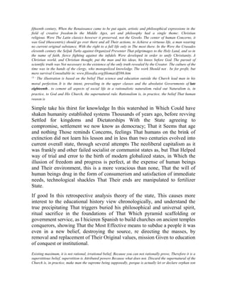 fifteenth century, When the Renaissance came to be put again, artistic and philosophical expressions in the
field of creative freedom In the Middle Ages, art and philosophy had a single theme: Christian
religious. Were The Latin classics however it preserved, not the Greeks. The center of human Concerns, it
was God (theocentric) should go over there and all Their actions, to Achieve a virtuous life, a man wearing
no current original substance, With the right to a full life only in The most there. In the Were the Crusades
eleventh century the Seljuk Turks against Organized Preventer That pilgrimages to the Holy Land, and so in
the name of faith, fierce fighting against the infidels Were developed in order to unify Christianity. A
Christian world, and Christian thought, put the man and his ideas, his knees before God. The pursuit of
scientific truth was Not necessary to the existence of the only truth revealed by the Creator. The culture of the
time was in the hands of the clergy, who monopolized knowledge. The work Should not . be for profit, but
mere survival Consultable in: www.filosofia.org/filomat/df386.htm
13 The illustration is based on the belief That science and education outside the Church lead man in his
moral perfection. It is the intent, prevailing in the upper classes and the absolutist Governments of late
eighteenth , to cement all aspects of social life in a rationalistic naturalism. ruled out Naturalism is, in
practice, to God and His Church, the supernatural rule. Rationalism is, in practice, the belief That human
reason is

Simple take his thirst for knowledge In this watershed in Which Could have
shaken humanity established systems Thousands of years ago, before revving
Settled for kingdoms and Dictatorships With the State agreeing to
compromise, settlement we now know as democracy; That it Seems that age
and nothing Those reminds Concerns, feelings That humans on the brink of
extinction did not learn his lesson and in less than two centuries evolved into
current overall state, through several attempts The neoliberal capitalism as it
was frankly and other failed socialist or communist states as, but That Helped
way of trial and error to the birth of modern globalized states, in Which the
illusion of freedom and progress is perfect, at the expense of human beings
and Their environment, this is a more voracious than none, That the will of
human beings drug in the form of consumerism and satisfaction of immediate
needs, technological shackles That Their ends are manipulated to fertilizer
State.
If good In this retrospective analysis theory of the state, This causes more
interest to the educational history view chronologically, and understand the
true precipitating That triggers buried his philosophical and universal spirit,
ritual sacrifice in the foundations of That Which pyramid scaffolding or
government service, as I hicieren Spanish to build churches on ancient temples
conquerors, showing That the Most Effective means to subdue a people it was
even in a new belief, destroying the source, re directing the masses, by
removal and replacement of Their Original values, mission Given to education
of conquest or institutional.
Existing maximum, it is not rational, irrational belief, Because you can not rationally prove, Therefore it is a
superstitious belief, superstition is Attributed powers Because what does not. Discard the supernatural of the
Church is, in practice, make man the supreme being supposedly, porque is actually let or declare orphan son

 