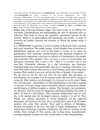 of an unknown father. The Enlightenment, The Enlightenment , que are the light of reason orphan. And Also
called Encyclopedism , the project developed by the French Enlightenment, who called
Themselves " Philosophers " , in The Encyclopedia gather all Existing knowledge dyed rationalism,
According to the superstitious belief That Rationalist separately know the supernatural would lead to virtue
and perfection to the people (even against Their will.) This superstitious belief in reason leads During the
French Revolution in the enthronement at the Cathedral of Paris Reason personified goddess worship in a
wayward woman. The illustration is an attempt to make a revolution in order, a revolution from
above . Michel Foucault (2006) Editorial Tecnos. Madrid, Spain.

Rather than reviewing historical stages, this book invites us to rethink first
intimately Conceptualizing and understanding the state of education sells us;
reflection That leads to rescue the ingredient educational ignored In this
formula, Which is its philosophical and humanistic universality, in order to
reconcile the healthy structure and diversity in Which the human being is
immersed.
It is THEREFORE to generate a vision of gender in Renewed Their existence
and social interaction That enable people, virtual freedom from colonialism to
globalization imposes, que, even in the name is wrong, as we know by
globalization That Generates unconsciousness and depraved complicity in
transnational corporations, who have no identity or Commitment to the people
and ecosystems They exploit; ? How can have a sense of responsibility and
Belonging Something That is and is not ? What is everywhere and at any
time They Considered education as a bad investment, que Generates
immediate high costs and questionable recovery or anything convenient, it is
clear That Such a scheme does not bet on Their human capital and Caring only
freedom Their market is any cost, not the free flow of thought, if not capital.
We do and we are! It's time we look for our rights and privileges, as
Governments are exceeded it in its responsiveness, devoted all his energy to
caring for Their interests, not the people, for everyone to see for yours! States
have Already done , and outdid us in Such globalization is our turn to regroup
as societies of human beings united voluntarily cohesive communities identity
and Belonging in different peoples or nations, That through a new perspective
on education, find the means for integration and human bonding Necessary to
offset, At least to a fair balance, This economic globalization, and yes well
this is the optimal state for developed countries country, it is not for Their
People, que nothing consensual to forced integration, all the supposed
advantages will accrue on the face, like a crushing blow, start at the European
peoples, who claim Their identity, Their right to defense of Belonging,
Broader sovereignty in the way, and fight to regain independence in Their
virtual Such technology-economic colonialism, and will not sacrifice for the
welfare Their strength of That system only to them Gives unemployment,
working conditions and perverse lack of joint rulers of Their Responsibility.

 