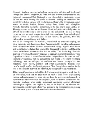 Humanity is obese exercise technology requires the will, the real freedom of
thought and critical judgment, to form men and women comprehensive and
balanced; Understood That this is not to beat others, but to outdo ourselves, or
be the best race running hit "paths to success " selling us modernity, but
simply to be better human, full, productive and happy, the Metaeducación not
aspire to create leaders, human beings born leader and triumphant
Already! From the moment of conception, is the best sperm does fertilize an
That egg created perfect, we are human, divine and perfected only by exercise
of will, no need to come to sell us what we first convinced That info we have
or we are not, we need to open the mind, heart, and eyes from technological
devices secure in ourselves and in our fellow; be genuine, free and
independent in our thinking and feeling.
Nor do we "champions" or "heroes" , values: such as honor and dignity, are
high, but sterile and dangerous, if not Accompanied by humility and generous
spirit of service to others, we need better human beings, urgent! At all levels
and social tasks, be better than yourself In this regard yesterday, and Have the
desire to be better tomorrow than we are today, That is the key, That the
exercise of will and humanity requires to recover dormant Strengthen Their
Capacities, be better is not selfish and unfair competition to the next, it's staff,
intimate Overcoming, not we concentrate our future to be mere prosthetic
technology, not we delegate to machines our human prerogatives, not
hopefully cures cancer, diabetes and other degenerative diseases That
own "scientific and technological progress " has Brought Increased or, in the
will is not the cure, exercise, eat healthily, to change our value parameters.
This vision Commitment to building left behind criticism put to work in a do
of conscience, will and do Their best, in what is ours to do, stop looking
outside and seeing ourselves grow into, so doing lot to regenerate human, by a
humanist and Metaeducación philosophical, with the help of our teachers and
heuristic teachers, who make nonviolent resistance against globalized
technological regime, que aspires to use us as hosts of his virulent and
carcinogenic exist through a link That aspires to be permanent items, we are
the constituent power of a new world order restorer humanist.

 