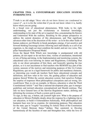CHAPTER TWO: A CONTEMPORARY EDUCATION SYSTEMS
INTROSPECTIVE

T truth is an old adage: "those who do not know history are condemned to
repeat it" , as it is-for the writer-that if you do not know where it is, hardly
know where you are going.
In a broad view of educational phenomenon, With looks to his right
understanding, not just the evolutionary or historical knowledge,
understanding in his state of the art is required Also, concatenating the Known
and Understood With the realities, Resulting In this proper perspective to
address the current dynamics of this phenomenon, and That significant
advances-other time at the discretion of the writer - as in In this other fields of
human endeavor, not Directly to break paradigms emerge, if not assertive and
forward thinking Encourage actions Allowing each individually as a cell of an
organism, ie, the single act must condition the model, and not vice versa, This
pillar Nanoeducativo Proposed Model.
Given the Speed With Which new knowledge is amalgamated with old
patterns, do not repair or do not have time, victims of automation, intentional
or not, of being and doing, in the Implementation and monitoring systems, the
educational case even knowing its nature and Regulations, Concluding That
only in our direct perception of him there, and Generally ignoring the true
picture, so it is not uncommon to find teachers who REMAIN key part of the
system, unaware of the motives and ministering purposes of this Un Certain
Regulations, que are in a legal framework for public and mandatory character,
so interesting you would ask teachers Such basic educational concepts and
definitions, and how what in his view, the guiding pillars of education and
purpose thereof Within the current education system; find ourselves Perhaps
the surprise of responses Most philosophical conceptions and cut wrong, few
would know That, to cite an example, in Mexico, education is what the Third
Constitutional Article 14 and That a national development plan, que it emerges
guidelines and normed education conceptualized and Should continue, That
info we have General laws of the likewise Regulations matter, defining and
delimiting the existence of Such a system and its actors.
To sign, as they say, a button, ask yourself right now: What is the purpose of
education in Mexico Probably deeply about the response by a lightning trip to
our education, to build it Esmerandonos holistically, With philosophical and
humanist hues now let us examine, for ministering purposes That education
for the state, que in "roughly" According To Article Three of the Constitution
of the United Mexican States 14 defines That outstretch to Develop
harmoniously all the faculties of man and Strengthen him, while the love of

 