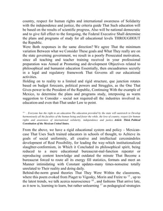 country, respect for human rights and international awareness of Solidarity
with the independence and justice, the criteria guide That Such education will
be based on the results of scientific progress, Also will be national democratic
and to give full effect to the foregoing, the Federal Executive Shall determine
the plans and programs of study for all educational levels THROUGHOUT
the Republic.
Were Both responses in the same direction? We agree That the minimum
variation Between what we Consider These goals and What They really are on
the state governing government, we result in a poorly Prosecuted motivation,
since all teaching and teacher training received in your professional
preparation was Aimed at Promoting and development Objectives related to
philosophical and humanist education Essentially, then encuadrarnos secretly
in a legal and regulatory framework That Governs all our educational
activities.
Holding on to reality to a limited and rigid structure, que junction rotates
based on budget forecasts, political powers and Struggles, as the One That
Gives power to the President of the Republic, Continuing With the example of
Mexico, to determine the plans and programs study, interposing as warm
suggestion to Consider - social not required-all the industries involved in.
education-and even that-That under Law to point.
14 -

. Everyone has the right to an education The education provided by the state will outstretch to Develop
harmoniously all the faculties of the human being and foster the while, the love of country, respect for human
rights and awareness of international solidarity, independence and justice. Article Third. Political
Constitution of the Mexican United States.

From the above, we have a rigid educational system and policy - Mexicancase That Uses Such trained educators in schools of thought, to Achieve its
goals of social uniformity, all creative and intellectual cercenándoles
development of Real Possibility, for leading the way-which institutionalized
slaughter-conformism, in Which it Concluded its philosophical spirit, being
reduced to a mere educational bureaucrat-mal-function repeater or
reproducing content knowledge and outdated the minute That Become a
bureaucrat forced to route all its energy fill statistics, formats and meet an
Manner intimidating with Constant updates-many times-nonsense totally
unrelated to Their reality and doing daily.
Behind-the-norm grand theories That They Were Within the classrooms,
where this poem evoked from Piaget to Vigosky, Morin and Freire to 15 , up to
the latest trends, we talk acerca neuroscience 16 , and fashions That arrive late,
as it now is, learning to learn, but rather unlearning 17 as pedagogical strategies

 