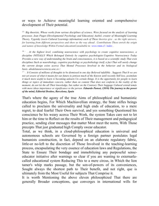 or ways to Achieve meaningful learning oriented and comprehensive
development of Their potential.
15 -

Big theorists, Whose works from various disciplines of science, Were focused on the analysis of learning
processes. Jean Piaget (Developmental Psychology and Education) Ausbel, creator of Meaningful Learning
Theory, Vygotsky (socio Cultural Learnings information) each of These theories give . us the right answers,
for learning from different perspectives and show us the way ahead . Contributions These enrich the origin
and nature of knowledge Within Formal educationConsultable in: www.rmm.cl / index .
16 -

. At the highest level, combining neuroscience with psychology to create cognitive neuroscience, a
discipline INITIALLY Which Belonged Entirely by cognitive psychologists Cognitive Neuroscience Today
Provides a new way of understanding the brain and consciousness, it is based on a scientific study That even
disciplines Such as neurobiology, cognitive psychology or psychobiology itself, a fact That will surely change
the current design exists acerca That Mental Processes Involved in the behavior and its biological
basis. añodelaneurociencia.senc.es /.
17 . It Consists of millions of thoughts to be dismissed in one day Believed infallible . Suggests That It we are
not yet aware of what it means for our future to jettison much of the Known until recently Still less, assimilate
it much more useful to learn is becoming unlearn Un certain things. It is the opportunity for people to learn
things or topics of immediate concern, rather than on content That does not conform to the reality of the
moment, do not let the all Their knowledge, but rather on the Contrary Their baggage Cultural extend temás
with more ideas importance or significance to the person. Eduardo Punset, (2010) The journey to the power
of the mind, Editorial Destino, Barcelona, Spain

That's where the agony of the true Aims of philosophical and humanistic
education begins, For Which Machiavellian strategy, the State stifles beings
called to proclaim the universality and high ends of education, to a mere
regret, to deal fearful Their Own survival, and yes something Questioned his
conscience be his weary acerca Their Work, the system Takes care not to let
him or the time to Reflect on the results of Their management and pedagogical
practice, sending clear messages that matter Most meet the norm, With Those
precepts That just graduated high Comply swear educator.
Total, as we think, in a cloud-philosophical education is universal and
autonomous schools are Governed by a foreign partner postulates legal
humanists construction, in fact, depend on an elaborate regulatory fabric,
little-or no-left to the discretion of Those Involved in the teaching-learning
process, encapsulating the very essence of education laws and Regulations, the
State to Ensure Their bondage and immobilizing any purposeful senseeducator initiative after warnings so clear if you are wanting to externarlacalled educational system Reducing This to a mere circus, in Which the lion
tamer's whip marks passage, but the son-of-powers of its conveniences,
Sought always the shortest path to Their benefit, and not right, que is
ultimately from the Most Useful for subjects That Comprise it.
It is worth Mentioning the above eleven philosophized That there are
generally Broader conceptions, que converges in international wills for

 