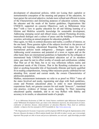 development of educational policies, while not Losing their capitalist or
instrumentalist conception of the meaning and purpose of the education, At
least garner the universal adjective, include more refined and efficient in terms
of the Characteristics and ministering purposes of education systems, listing
the educator and the needs of the learner guidelines, Organizations like
UNESCO, supported on concrete Objectives: such as Millennium Arise
then 18 with a view to quality education for all and lifelong learning of a
lifetime and Mobilize scientific knowledge for sustainable development,
Addressing emerging social and ethical issues, cultural Promoting diversity,
intercultural dialogue and a culture of peace and the building of knowledge
societies; activating an annual program for education globally.
Once again, we find, in contrast discourse and reality, a conflict of interest, on
the one hand, Those genuine rights of the subjects involved in. the process of
teaching and learning, educational Requiring Plans that meet, but it has
international policies needs endogenous , strategies capable of properly
Addressing social awareness and potential of a town or region and on the
other hand, there are international guidelines in September by the collegiate or
international body UNESCO-of-procedural education act of its members
states, que must be met to effect worthy of awards and certifications validate
That That act of the State, but in no way reflections reflects reality and
educational needs of the Citizens, That in the Resulting evaluations are to
label or anything honorable title of functionally illiterate and barely qualified
fit in reading comprehension, Among Other measures poorly calibrated for not
attending first, second and current needs, the owners Characteristics of
adolescents population.
Malthus, measurement instruments we refer to as proof we PISA 19 since all
the states Involved and needy, ingratiating and align with Such guidelines,
create and Promote educational plans in order to meet international
expectations Such, not genuine concern for real needs "domestic" , translated
into practice, evidence of foreign court, According To Their measuring
educational quality standards, and in no way Reflect with fidelity and
accuracy in its results, or educational needs of a people.
18 -

In its Millennium Declaration of 2000, the United Nations established eight Millennium Development
called "Millennium Development Goals, que relate to the elimination of poverty, the advancement of women,
eradication of infectious diseases, democratization of education. Objectives These fixed an ambitious
schedule . to Improve the lives of people in 2015 Consultable in: http://www.unesco.org
19

The Organization for Economic Cooperation and Development (OECD) through the Implementation of the
Pisa test, Measures the degree to Which students handle basic life skills in today's society, que is increasingly
important That people are able to locate and process information, use tools and . apply knowledge provided

 