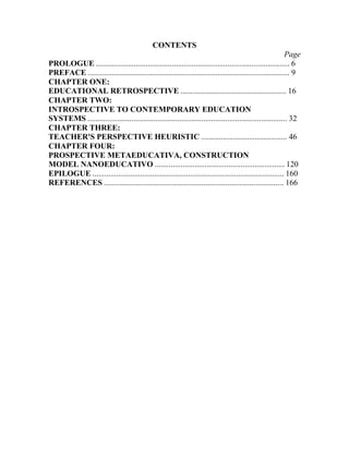 CONTENTS
Page
PROLOGUE ................................................................................................. 6
PREFACE ..................................................................................................... 9
CHAPTER ONE:
EDUCATIONAL RETROSPECTIVE ..................................................... 16
CHAPTER TWO:
INTROSPECTIVE TO CONTEMPORARY EDUCATION
SYSTEMS .................................................................................................... 32
CHAPTER THREE:
TEACHER'S PERSPECTIVE HEURISTIC ........................................... 46
CHAPTER FOUR:
PROSPECTIVE METAEDUCATIVA, CONSTRUCTION
MODEL NANOEDUCATIVO ................................................................. 120
EPILOGUE ................................................................................................ 160
REFERENCES .......................................................................................... 166

 
