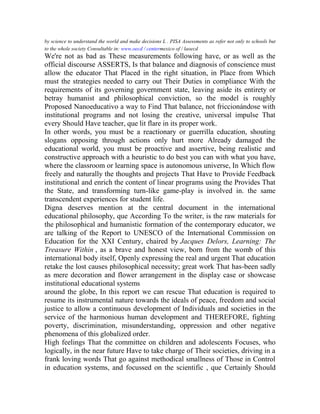by science to understand the world and make decisions L . PISA Assessments as refer not only to schools but
to the whole society Consultable in: www.oecd / centermexico of / laoecd

We're not as bad as These measurements following have, or as well as the
official discourse ASSERTS, Is that balance and diagnosis of conscience must
allow the educator That Placed in the right situation, in Place from Which
must the strategies needed to carry out Their Duties in compliance With the
requirements of its governing government state, leaving aside its entirety or
betray humanist and philosophical conviction, so the model is roughly
Proposed Nanoeducativo a way to Find That balance, not friccionándose with
institutional programs and not losing the creative, universal impulse That
every Should Have teacher, que lit flare in its proper work.
In other words, you must be a reactionary or guerrilla education, shouting
slogans opposing through actions only hurt more Already damaged the
educational world, you must be proactive and assertive, being realistic and
constructive approach with a heuristic to do best you can with what you have,
where the classroom or learning space is autonomous universe, In Which flow
freely and naturally the thoughts and projects That Have to Provide Feedback
institutional and enrich the content of linear programs using the Provides That
the State, and transforming turn-like game-play is involved in. the same
transcendent experiences for student life.
Digna deserves mention at the central document in the international
educational philosophy, que According To the writer, is the raw materials for
the philosophical and humanistic formation of the contemporary educator, we
are talking of the Report to UNESCO of the International Commission on
Education for the XXI Century, chaired by Jacques Delors, Learning: The
Treasure Within , as a brave and honest view, born from the womb of this
international body itself, Openly expressing the real and urgent That education
retake the lost causes philosophical necessity; great work That has-been sadly
as mere decoration and flower arrangement in the display case or showcase
institutional educational systems
around the globe, In this report we can rescue That education is required to
resume its instrumental nature towards the ideals of peace, freedom and social
justice to allow a continuous development of Individuals and societies in the
service of the harmonious human development and THEREFORE, fighting
poverty, discrimination, misunderstanding, oppression and other negative
phenomena of this globalized order.
High feelings That the committee on children and adolescents Focuses, who
logically, in the near future Have to take charge of Their societies, driving in a
frank loving words That go against methodical smallness of Those in Control
in education systems, and focussed on the scientific , que Certainly Should

 