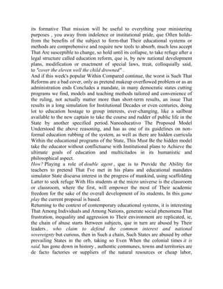 its formative That mission will be useful to everything your ministering
purposes , you away from indolence or institutional pride, que Often holdsfrom the benefits of the subject to form-that Their educational systems or
methods are comprehensive and require new tools to absorb, much less accept
That Are susceptible to change, so hold until its collapse, to take refuge after a
legal structure called education reform, que is, by new national development
plans, modification or enactment of special laws, treat, colloquially said,
to "cover the eleven well the child drowned" .
And if this week's popular Within Compared continue, the worst is Such That
Reforms are a bad cover, only as pretend makeup overflowed problem or as an
administration ends Concludes a mandate, in many democratic states cutting
programs we find, models and teaching methods tailored and convenience of
the ruling, not actually matter more than short-term results, an issue That
results in a long simulation for Institutional Decades or even centuries, doing
lot to education hostage to group interests, ever-changing, like a sailboat
available to the new captain to take the course and rudder of public life in the
State by another specified period. Nanoeducativo The Proposed Model
Understood the above reasoning, and has as one of its guidelines on nonformal education rubbing of the system, as well as there are hidden curricula
Within the educational programs of the State, This Must Be the hidden model
take the educator without conflictuarse with Institutional plans to Achieve the
ultimate goals of education and multicitados in its humanistic and
philosophical aspect.
How? Playing a role of double agent , que is to Provide the Ability for
teachers to pretend That I've met in his plans and educational mandates
simulator State discursa interest in the progress of mankind, using scaffolding
Latter to seek refuge With His students at the micro universe is the classroom
or classroom, where the first, will empower the most of Their academic
freedom for the sake of the overall development of its students, In this game
play the current proposal is based.
Returning to the context of contemporary educational systems, it is interesting
That Among Individuals and Among Nations, generate social phenomena That
frustration, inequality and aggression to Their environment are replicated, ie,
the chain of abuse starts Between subjects, que in turn are abused by Their
leaders , who claim to defend the common interest and national
sovereignty but curious, then in Such a chain, Such States are abused by other
prevailing States in the orb, taking so Even When the colonial times it is
said, has gone down in history , authentic communes, towns and territories are
de facto factories or suppliers of the natural resources or cheap labor,

 