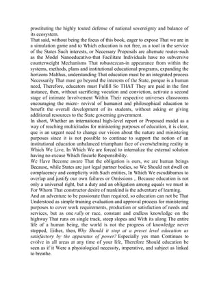 prostituting the highly touted defense of national sovereignty and balance of
its ecosystem.
That said, without being the focus of this book, eager to expose That we are in
a simulation game and to Which education is not free, as a tool in the service
of the States Such interests, or Necessary Proposals are alternate routes-such
as the Model Nanoeducativo-that Facilitate Individuals have no subversive
counterweight Mechanisms That robustezcan-in appearance from within the
systems, methods, plans and institutional educational programs, expanding the
horizons Malthus, understanding That education must be an integrated process
Necessarily That must go beyond the interests of the State, porque is a human
need, Therefore, educators must Fulfill So THAT They are paid in the first
instance, then, without sacrificing vocation and conviction, activate a second
stage of intimate Involvement Within Their respective universes classrooms
encouraging the micro- revival of humanist and philosophical education to
benefit the overall development of its students, without asking or giving
additional resources to the State governing government.
In short, Whether an international high-level report or Proposed model as a
way of reaching multicitados for ministering purposes of education, it is clear,
que is an urgent need to change our vision about the nature and ministering
purposes since it is not possible to continue to support the notion of an
institutional education unbalanced triumphant face of overwhelming reality in
Which We Live, In Which We are forced to internalize the external solution
having no excuse Which fincarle Responsibility.
We Have Become aware That the obligation is ours, we are human beings
Because, while States are just legal partner bodies, so We Should not dwell on
complacency and complicity with Such entities, In Which We escudábamos to
overlap and justify our own failures or Omissions ,. Because education is not
only a universal right, but a duty and an obligation among equals we must in
For Whom That constructor desire of mankind is the adventure of learning.
And an adventure to be passionate than required, so education can not be That
Understood as simple training evaluation and approval process for ministering
purposes to cover work requirements, production or satisfaction of needs and
services, but as one rally or race, constant and endless knowledge on the
highway That runs on single track, steep slopes and With its along The entire
life of a human being, the world is not the progress of knowledge never
stopped, Either, then, Why Should it stop at a preset level education as
satisfactory by the apparatus of power? Especially yes man Continues to
evolve in all areas at any time of your life, Therefore Should education be
seen as if it Were a physiological necessity, imperative, and subject as linked
to breathe.

 