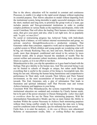 Due to the above, education will be reunited in constant and continuous
Processes, to enable it to adapt to the rapid social changes without neglecting
its essential purpose, That Allows educators to model without departing from
the institutional system, being desirable to apply successful strategies with for
the short, medium and long term, to prioritize the group work as a team, que
includes parents and Non-governmental institutions in order to combat
complex problems in various flanks as the repetitions and dropouts, while with
social Contribute That will allow the healing Their humans to balance various
areas, then give your peers and also, what is not right now, for as popularly
said: "to give, we must first".
No social or restructuring progress has Achieved Today with Individuals
lacking Such a balance, so will redirect internal reconstruction and group, we
activate ourselves throughMetaeducación, a production company That
Generates rather than consumer, supportive work and no dependence Total to
a global system in Which children and young people are wondering what will
be big, not Already Realizing They are, here and now, Should be a dynamic
youth, more than designed, conditioned and mixed in his actions by taxes
External model, able to project beyond the standards of wealth That the
current welfare and consumer culture inculcates; deforming them, deform our
future as a genre, so it is our effort to run them.
Metaeducación to this, you slip the aprenderes as it goes hand in hand with the
feelings That give identity to the human race, And This universal being it can
not be limited to schools of thought or unique, but rather mold Should
everything that is useful to the essence of his being to Accomplish task, this
being his last end, Allowing the human being harmonious and comprehensive
performance In Their daily work towards Their fellows and Their Natural
environment, as the mere accumulation of knowledge if it is not geared
towards This End, Generates only a glut of information That leads to
frustration and spiritual imbalance staff That Prevents man and woman
Achieve harmony and happiness in your being.
Consistent With This Metaeducación, the systems responsible for managing
institutional education are outdated and overtaken by Clearly human needs,
but to be part of the power structure is Chosen Strategically -rather than fight
to overthrow them- for use for These New ministering purposes, With the
intermediation Nanoeducativo Model, que has as main feature the Ability to
incubate Within the system Necessary to Achieve Such ministering purposes
without there being conflict simply by not knowing the state now is being
used for conditions ends of humanity, que for millennia has-been served.
Futile then, is to enter the analysis , in the case of Mexico- new educational
Reforms or measurement results, little - or nothing- Reflect the complex

 