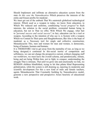 Should Implement and infiltrate an alternative education system from the
state -In this case the Nanoeducativo- Which preserves the interests of the
entity and Ensure profits for mankind .
We must get out of the ambush That We outstretch globalized technological
interest , Which used as a weapon to today, we know from education, to
Which We reduced and uniforms, conditioning "social progress" to Such
interests, the solution to the social problem- existential human being in
education, but not in That we offer, With Which We engage, what bait
to "personal success and social success", in fact, education can be a tool or
weapon, According to the intention of who use it, is System with a weapon
Which we Contain In Their pens and Slaughterhouses, But Also is the hope of
mankind, as a Necessary tool for single and collective construction;
Metaeducación This, men and women for men and women, is democratic,
being of humans, humans and humans.
It is THEREFORE vital to get away from the mentality of war, as long as we
being designed, it continued In this social inertia of competition and
selfishness, we can not change the prospective current, without changing staff
our worldview, we must leave the overall schema, and paradoxically, imitate,
being and not being Within him, not to fight, to conquer, understanding the
struggle That is intimate, That until we grow into and emotionally we link, we
REMAIN children blindfolded, trying to hit that piñata blind Representing
globalization, while the system is still draining us, injecting its modernity and
scientific development. For this a new kind of male and female teachers,
agents Metaeducación That Constantly building by Nanoeducativo model,
generate a new perspective and prospective Arises heuristic of educational
work.

 