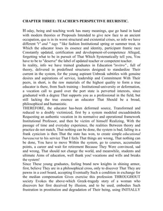 CHAPTER THREE: TEACHER'S PERSPECTIVE HEURISTIC.

H oday, being and teaching work has many meanings, que go hand in hand
with modern theories or Proposals Intended to give new face to an ancient
occupation, que is in its worst structural and existential crises, so info we have
different "t" and " tags " like fashion Institutional spring or summer treat, in
Which the educator loses its essence and identity, participant frantic race
Constantly updated, certification and development-of-competence Alleged,
forgetting what to be in pursuit of That Which Systematically tell you, You
have to be to "deserve" the label of updated teacher or competent teacher.
In reality, info we have trained graduates in Education "invitro" , full of
theory, delivered in predefined structures designed to standardize Their
current in the system, for the young aspirant Unbreak subtitles with genuine
desires and aspirations of service, leadership and Commitment With Their
peers, in short, is the raw materials of the highest quality to form a true
educator is there, from Such training - Institutional-university or deformation,
a vocation call to guard over the port state is perverted interests, since
graduated with a degree That supports you as a professional in the field, but
still lacking the true essence an educator That Should be a broad,
philosophical and humanistic.
THEREFORE, the educator has-been deformed source, Transformed and
reduced to a doubly victimized, first by a system modeled encuadrándola
Requesting an authentic vocation in its normative and operational framework
Institutional Professor, and then be victim of himself Realizing, With the
passage of time and everyday experience, the realities Between theory and
practice do not match, That nothing can be done, the system is bad, falling in a
frank cynicism is then That the state has won, to create simple educational
bureaucrat to his service That I feels That things are wrong, That nothing can
be done, You have to move Within the system, go to courses, accumulate
points, a career and wait for retirement Because They Were convinced, sad
and wrong, That should not change the world, and meanwhile, students and
ultimate Aims of education, well thank you! vocations and wills and breaks
the system!
Since These young graduates, feeling brand new knights in shining armor,
first, believe They are in a philosophical cross, only to discover That They are
pawns in a cool board, accepting Eventually Such a condition in exchange for
the median compensation Gives exercise this profession THROUGHOUT
society Evokes the above-which Greek-tragedy story of a woman who
discovers her first deceived by illusion, and to be used, embodies Such
frustration in prostitution and degradation of Their being, using INITIALLY

 