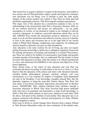 That struck him as negative defensive weapon of the heuristics -and unable to
love anyone and sell That gift before, makes a profit and forget how romantic,
how passionate was his being, even if seemeth to play the stark reality
allegory of the current teachers now called, is That They are fairly paid and
prostitutes regenteadas unionize, That Were hopeful someday quinceaneras.
This tragic view of the educator has a constructive purpose in fact, on the
understanding if the inconvenient truth That is Necessary, Because while we
do not confront decisively and sincere our deficiencies - we are guilty
accomplices or victims, we are doomed to wander in our Attempts to reinvent
ourselves subsequent, to vindicate, successful education reform May not be
able AMEND from outside the educational system-as bathroom or coat of
paint, if we do not first constriction and reflective exercise, however it painful,
to look in the mirror and awareness put us in the right field of our current
reality in Which Most Damage complacency and complicity, for nothing just
and true benefit to education can grow on false foundations.
And, education is the same exercise the art of living, que does not require
potting Necessary knowledge or behaviors or obligatory regulatory framework
for training and practice of teaching, and teaching is a constant That journey,
que Those are called to be builders of consciousness, knowledge and genuine
crusaders apostles of knowledge, then we understand That the teacher is being
Invested with education at its best, while the teacher is an official reproduction
in series, and uniformed ACCORDING to the interests and Objectives of the
power apparatus.
Since ancient times, as the matter of state education and vital That was
sectioned and dosed According To Individuals to the level or form, it is Well
Known That the education of the princes and rulers with Advanced materials
included hidden philosophical precepts, political, military, and even
astronomical, as it was essential for empires or kingdoms Such perpetuated
not only in his bloodline, if not knowledge, examples abound May, like the
pharaohs, emperors or kings-the same-that Chinese Mayas That Were Not
only rulers, if not divine incarnation, high priests and possessors of absolute
power, THEREFORE Their children inherited Such attributes through a
maximum education in Which They Were Involved high priests dedicated
body and soul to be guardians and transmitters so high occult knowledge, to
think is That Were Such cultures, in most cases, unknown to each other, With
the above, full proof of the attribute of universality That education has as its
purpose connected with identity, structure and perpetuity of a State, Whether
empire, kingdom or nation.
Such caste or divine or extinct lineages Have Become Such a degree Diluted
to That Western Monarchies today are mere ornaments of the modern state,

 