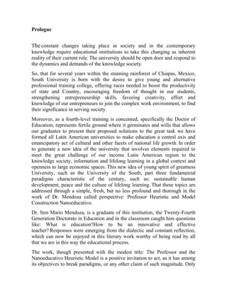 Prologue
The constant changes taking place in society and in the contemporary
knowledge require educational institutions to take this changing as inherent
reality of their current role. The university should be open door and respond to
the dynamics and demands of the knowledge society.
So, that for several years within the stunning rainforest of Chiapas, Mexico,
South University is born with the desire to give young and alternative
professional training college, offering races needed to boost the productivity
of state and Country, encouraging freedom of thought in our students,
strengthening entrepreneurship skills, favoring creativity, effort and
knowledge of our entrepreneurs to join the complex work environment, to find
their significance in serving society.
Moreover, as a fourth-level training is concerned, specifically the Doctor of
Education, represents fertile ground where it germinates and wills that allows
our graduates to present their proposed solutions to the great task we have
formed all Latin American universities to make education a central axis and
emancipatory act of cultural and other facets of national life growth. In order
to generate a new idea of the university that involves elements required to
meet the great challenge of our income Latin American region to the
knowledge society, information and lifelong learning in a global context and
openness to large economic spaces. This new idea of young spirit of greatness
University, such as the University of the South, part three fundamental
paradigms characteristic of the century, such as: sustainable human
development, peace and the culture of lifelong learning. That these topics are
addressed through a simple, fresh, but no less profound and thorough in the
work of Dr. Mendoza called perspective: Professor Heuristic and Model
Construction Nanoeducativo.
Dr. Iten Mario Mendoza, is a graduate of this institution, the Twenty-Fourth
Generation Doctorate in Education and in the classroom caught him questions
like: What is education?How to be an innovative and effective
teacher? Responses were emerging from the dialectic and constant reflection,
which can now be enjoyed in this literary work worthy of being read by all
that we are in this way the educational process.
The work, though presented with the modest title: The Professor and the
Nanoeducativo Heuristic Model is a positive invitation to act, as it has among
its objectives to break paradigms, or any other claim of such magnitude. Only

 