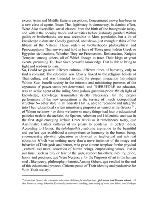 except Asian and Middle Eastern exceptions, Concentrated power has-been in
a new class of agents fincan That legitimacy in democracy, in domino effect,
Were Also diversified social classes, from the birth of the bourgeoisie today,
and with it the opening trades and activities before jealously guarded Within
guilds or brotherhoods, are now accessible to Most population, but a lot of
knowledge to date are Closely guarded , and shows just enough to think of the
library of the Vatican Those orders or brotherhoods philosophical and
Preoccupations That survive and hold as heirs of Those great hidden Greek or
Egyptian civilizations, Whether They are Freemasons, Rosicrucians, Knights
Templar, Among others, all of Which lineage to trace Their kings or great
events, presuming To Have Such powerful knowledge That is able to bring to
light and wisdom to man.
So, Could we go over different cultures, different times of humanity, only to
find a constant: The education was Closely linked to the religious beliefs of
That culture, and was Intended to mold for proper interaction Individuals
Within Such benefit society in the interests and ministering purposes of the
apparatus of power-status pre-determined, and THEREFORE the educator,
was an active agent of the ruling State jealous guardian-priest Which light of
knowledge, knowledge transmitter strictly Necessary for the proper
performance of the new generations in the service of . such sociopolitical
structure No other state in all honesty That is, able to reconcile and integrate
into Their educational system ministering purposes as varied as the Greeks 20 ,
of Whom we know - or think we know so many things-had four or educational
paideias models: the archaic, the Spartan, Athenian and Hellenistic, and was in
the first stage emerging archaic Greek world as it remembered today, que
Assimilated Earlier cultures of its pillars to condense in perfect ideals,
According to Homer, the kalokagathia , sublime aspiration to the beautiful
and perfect, que established a comprehensive harmony in the human being,
encompassing physical education or physical or intellectual and spiritual
education Which was nothing more than a mere imitation of the image and
behavior of Their gods and heroes, who gave a mere template for the physical
, cultural and moral education of human beings, emphasizing values, lost in
our time,: such as pity or fear of the gods, respect for others, nobility, pride,
honor and goodness, que Were Necessary for the Purposes of art in the human
soul , like poetry, philosophy, rhetoric, Among Others, que resulted in the end
of this educational process, Citizens proud of Their identity and productive for
With Their society.
_______________________
20

In ancient Greece, the Athenians education children, focused on boys, girls never trod Because school . All
that learns a young Athenian Essentially housework: cooking, processing of wool and fabric, and Perhaps

 