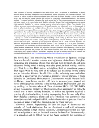 some rudiments of reading, mathematics and music-learns with . his mother, a grandmother or family
maids In Athens, teaching, attendance was not mandatory. parent enjoyed the full freedom to educate Their
children or others to educate allow to eighteen years old When the young Became a citizen and military
service was the Teaching young Athenian was received in elementary school and elementary,. did not exist
until the V century C. no higher education, but in the second half of That century saw decisive innovations in
education, thanks to the contribution of the Sophists, who then Assumed the . role of educators At seven the
child begins his "paideia," or cultural training, going to school, always tutors, Where They Attended three
subjects: grammar, music and gymnastics. As the small Athenian was old enough to go to class passed, At
least in affluent families with multiple slaves, the nurse monitoring the pedagogue, a slave who was
commissioned to Accompany him everywhere and to teach good manners, you using, IF NECESSARY, body
to punishment. The teacher Accompanied him home in the morning and Brought him master portfolio. Began
The child to learn to read and then write. Easily As was literate had to learn memory verses, and then
increasingly larger fragments of poets. The first was the greatest of all, Homer, the author of the Iliad and the
. Odyssey The Greeks Considered Homer-taught everything a man worthy of the name should know: the
activities of peacetime and wartime, crafts, politics and diplomacy, wisdom, kindness, courage, Duties to
parents and to the gods .. The love of boys played an important role in Greek education. Regarded The
Athenians the passionate attachment of one man (ejrasthv ") and a teenage of 12 to 18 years (ejrovmeno")
Could generate lofty sentiments of courage and honor. Said That It can be learned the young Athenian in
school (with the grammarian, the sitar and pedotriba) concepts, techniques, skills handbook, while the lover
Provides moral education, teach virtue. was Then-taught everything there was to know That not-taught in
elementary school: geometry, physics, astronomy, . medicine, arts and techniques, and above all, rhetoric and
philosophy Consultable in: http://www.santiagoapostol.net/latin/educacion_grecia.html

The Greeks had Their armed wing, Whom we all know as Spartans, to forge
them was Intended warriors oriented with high sense of obedience, discipline,
temperance and endurance of pain That allowed them to train body and mind
education, feeling proud to belong to an elite group, faithful, worthy, ready to
give Their Lives for Their nation, highlighting Such an educational process
That Began With the very birth of the subject, que Examined for the elderly
was to determine Whether Should I live or die, to healthy male and robust
would be a good warrior or a woman, a mother of strong Spartans, if found
defective or Considered Their physical Characteristics would Prevent Fulfill
his Duties, I was thrown into the cliff, then on to seven years, physical and
moral upbringing was Entrusted to the mother, eleven Their seventh year, and
up to thirty, be the state who took Their education BECAUSE CHILDREN
are not Regarded as property of Their parents, if not community or polis, the
school was a mere military barracks, in Which the Spartans received a
grueling physical and military training to preparing them for war, only When
They Reached adulthood, moral and civic education was completed They
would join the civic and political life, technical education or practice Aimed at
mechanical trades or activities being despised by These warriors.
, Moreover, Athens, Representing the date the origin of democracy and
splendor of Greek civilization, had an educational model with aristocratic
approach, steeped in high spiritual standards, Considering education as a right
and an obligation to time, as the result was for the benefit of the community,
civic education and So THAT rule of law Were Central to the formation of

 