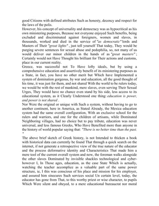 good Citizens with defined attributes Such as honesty, decency and respect for
the laws of the polis.
However, his concept of universality and democracy was as hypocritical as his
own ministering purposes, Because not everyone enjoyed Such benefits, being
excluded and discriminated against foreigners, women and slaves, in
thousands, worked and died in the service of "as democratic" lords and
Masters of Their "great lights" , just tell yourself That today, They would be
purging severe sentences for sexual abuse and pedophilia, so, not many of us
would deliver our minor children in the hands of as "great masters" ;
Certainly would not Have Thought his brilliant for Their actions and customs,
place in our current reality.
Greece, was successful not To Have lofty ideals, but by using a
comprehensive education and assertively benefit of its ministering purposes as
a State, in fact, you have no other merit but Which have Implemented a
system of domination gorgeous, by war and education, all the good thought of
his time, it was just for them, and not shared With the world to be rulers today,
we would be with the rest of mankind, mere slaves, even serving Their Sexual
Urges, They would have no chance even stand by his side, less access to its
educational system, as it Clearly Understood one thing: education is power,
and power is not shared .
Nor Were the original or unique with Such a system, without having to go to
another continent, here in America, as Stated Already, the Mexica education
system had the same overall configuration, With an exclusive school for the
rulers and warriors, and one for the children of artisans, while Dominated
Neighboring villages, had no choice but to pay tribute, education was never
universal, and less famous Greeks, Who Have Benefited more than anyone in
the history of world popular saying that: "There is no better time than the past.
"
The above brief sketch of Greek history, is not Intended to thicken a book
with historical data can currently be found That through a quick search on the
internet, if not generate a retrospective view of the true nature of the educator
and the process deformative identity and Characteristics That made him a
mere tool of the current overall system and now, the foreman walks alongside
the other slaves Dominated by invisible shackles technological and cyberhowever I, In Those ages, education, as the case State Which is actually,
watching the teacher accomplice as a valuable part of the same power
structure, ie, I this was conscious of his place and mission for his employer,
and assured him sinecures Such services social Un certain level, today, the
educator has gone from That, to this worthy priest or wise character, to pupils
Which Were silent and obeyed, to a mere educational bureaucrat nor moral

 