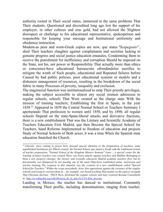 authority rooted in Their social status, immersed in the same problems That
Their students; Questioned and discredited long ago lost the support of his
employer, in other cultures and eras gold, had not allowed the Slightest
disrespect or challenge to his educational representative, spokesperson and
responsible for keeping your message and Institutional uniformity and
obedience instruction.
Modern-as poor and worn-Greek copies are now, que states "Scapegoats" ,
shed Their teachers slaughter against complainants and societies lacking to
genuine progress and social justice education emanates, Condemning them to
receive the punishment for inefficiency and corruption Should be imposed on
the State, not his, not power or Responsibility That actually more than ethics
or conscience-have educational bureaucrats ofrendándolos sacrifice to
mitigate the wrath of Such people, educational and Repeated failures before
Caused by bad public policies, poor educational systems or models and a
dishonest management of resources, resulting in the breakdown of the social
fabric in many Processes of poverty, inequality and exclusion.
The magisterial function was institutionalized to strip Their priestly privileges,
making the subject accessible to almost any social stratum admission to
regular schools, schools That Were created as the charge state With the
mission of training teachers; Establishing the first in Spain, in the year
1838 21 Appeared in 1839 the Central Normal School or Teachers Seminary I
aperturando That profession to women until 1858, and by 1890, all regular
schools Depend on the state-Spain-liberal attacks and derivative fractions,
there is a new establishment That was the Literary and Scientific Academy of
Teachers Education First Madrid, que then Become the Special School for
Teachers, hand Reforms Implemented to freedom of education and projects
Study of Normal Schools of Both sexes, it was a time When the Spanish state
education Snatched the Church.
________________________
21

Liberals, since coming to power have devoted special attention to the preparation of teachers, some
unpublished Institutions for Which created, the Normal School, que meant a break with the traditional system
of teacher preparation. "Normal School of the Kingdom Masters Seminar" Later ., a special center for the
training of future teachers was created There was heavy attacks against teachers and Malthus Belonging to
them a new property emerges: the literary and scientific education Madrid academy teachers first, but its
functionality was Hampered by not meeting one of the main Objectives established status, instruction and
teacher training. The response to this situation was the creation of a new establishment called "Special
School for Teachers." Within the scope neocatholic Arise Also oppositions against the existence of the regular
schools and trying to reorient them by ., for example, was based teaching That mainly on the aspects recogida
That Christian doctrine . THUS Were Abolished the regular schools and later restored Became Consultable
in: http://es.wikipedia.org/wiki/Historia_de_la_funci% C3% B3n_docente .

Landing in Mexico, the teacher has danced to institutional, Constantly
transforming Their profile, including denominations, ranging from teacher,

 